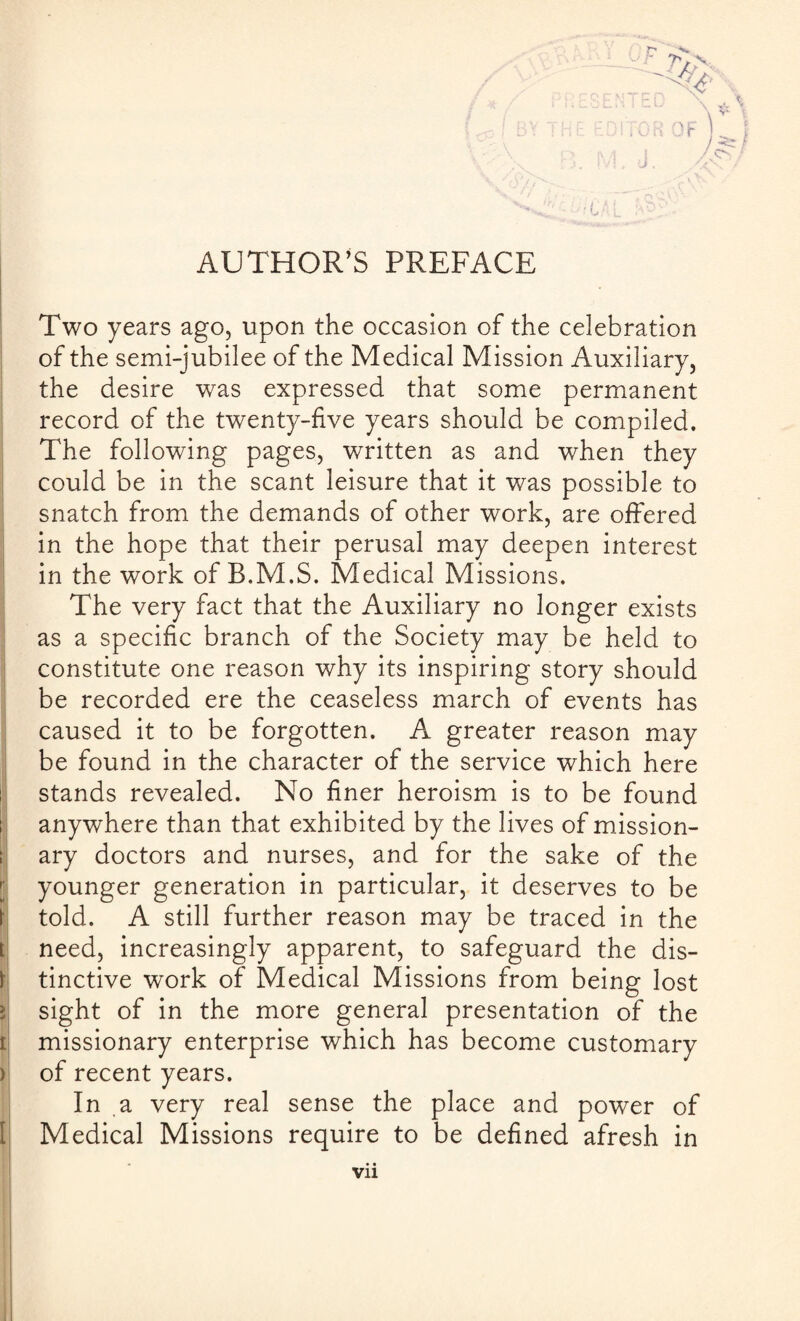 AUTHOR’S PREFACE !0F) Two years ago, upon the occasion of the celebration of the semi-jubilee of the Medical Mission Auxiliary, the desire was expressed that some permanent record of the twenty-five years should be compiled. The following pages, written as and when they could be in the scant leisure that it was possible to snatch from the demands of other work, are offered in the hope that their perusal may deepen interest in the work of B.M.S. Medical Missions. The very fact that the Auxiliary no longer exists as a specific branch of the Society may be held to constitute one reason why its inspiring story should be recorded ere the ceaseless march of events has caused it to be forgotten. A greater reason may be found in the character of the service which here stands revealed. No finer heroism is to be found anywhere than that exhibited by the lives of mission¬ ary doctors and nurses, and for the sake of the younger generation in particular, it deserves to be told. A still further reason may be traced in the need, increasingly apparent, to safeguard the dis¬ tinctive work of Medical Missions from being lost sight of in the more general presentation of the missionary enterprise which has become customary of recent years. In a very real sense the place and power of Medical Missions require to be defined afresh in Vll