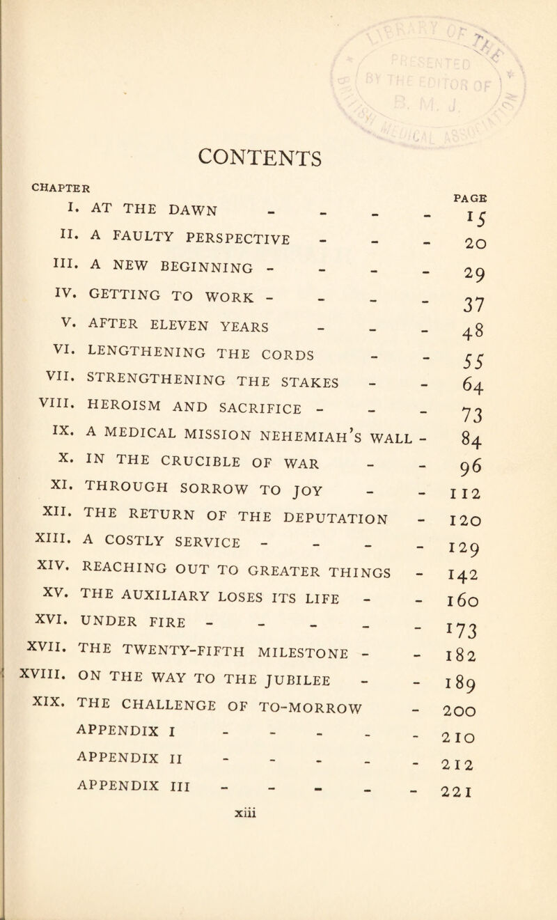 CONTENTS CHAPTER I. AT THE DAWN - II. A FAULTY PERSPECTIVE III. A NEW BEGINNING - IV. GETTING TO WORK - V. AFTER ELEVEN YEARS - VI. LENGTHENING THE CORDS VII. STRENGTHENING THE STAKES VIII. HEROISM AND SACRIFICE - IX. A MEDICAL MISSION NEHEMIAH^ WALL - X. IN THE CRUCIBLE OF WAR XI. THROUGH SORROW TO JOY XII. THE RETURN OF THE DEPUTATION XIII. A COSTLY SERVICE - XIV. REACHING OUT TO GREATER THINGS XV. THE AUXILIARY LOSES ITS LIFE - XVI. UNDER FIRE - XVII. THE TWENTY-FIFTH MILESTONE - XVIII. ON THE WAY TO THE JUBILEE XIX. THE CHALLENGE OF TO-MORROW APPENDIX I - APPENDIX II APPENDIX III // PAGE *5 20 29 37 48 55 64 73 84 96 112 120 129 142 160 173 182 189 200 210 212 221 Xlll