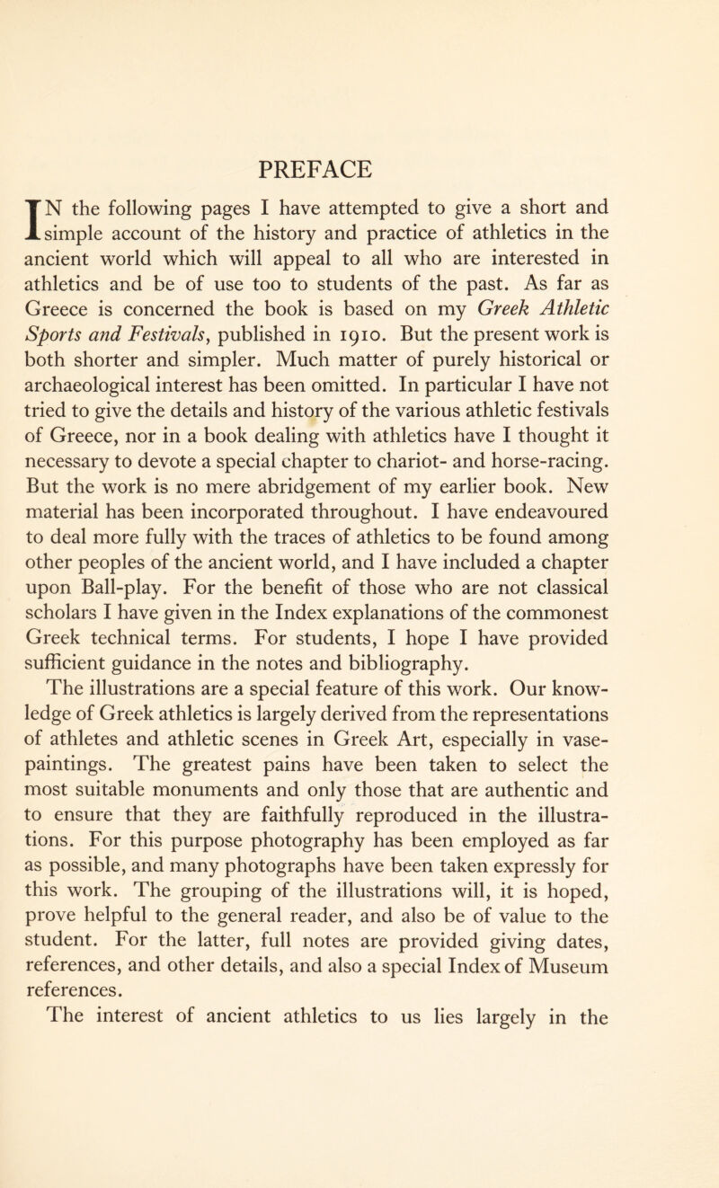 PREFACE IN the following pages I have attempted to give a short and simple account of the history and practice of athletics in the ancient world which will appeal to all who are interested in athletics and be of use too to students of the past. As far as Greece is concerned the book is based on my Greek Athletic Sports and Festivals, published in 1910. But the present work is both shorter and simpler. Much matter of purely historical or archaeological interest has been omitted. In particular I have not tried to give the details and history of the various athletic festivals of Greece, nor in a book dealing with athletics have I thought it necessary to devote a special chapter to chariot- and horse-racing. But the work is no mere abridgement of my earlier book. New material has been incorporated throughout. I have endeavoured to deal more fully with the traces of athletics to be found among other peoples of the ancient world, and I have included a chapter upon Ball-play. For the benefit of those who are not classical scholars I have given in the Index explanations of the commonest Greek technical terms. For students, I hope I have provided sufficient guidance in the notes and bibliography. The illustrations are a special feature of this work. Our know¬ ledge of Greek athletics is largely derived from the representations of athletes and athletic scenes in Greek Art, especially in vase- paintings. The greatest pains have been taken to select the most suitable monuments and only those that are authentic and to ensure that they are faithfully reproduced in the illustra¬ tions. For this purpose photography has been employed as far as possible, and many photographs have been taken expressly for this work. The grouping of the illustrations will, it is hoped, prove helpful to the general reader, and also be of value to the student. For the latter, full notes are provided giving dates, references, and other details, and also a special Index of Museum references. The interest of ancient athletics to us lies largely in the