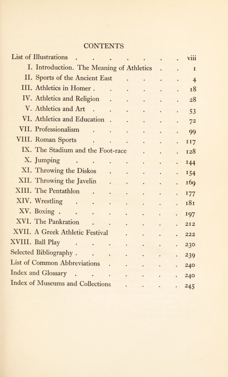 CONTENTS List of Illustrations ....... viii I. Introduction. The Meaning of Athletics . . i II. Sports of the Ancient East .... 4 III. Athletics in Homer . . . . . .18 IV. Athletics and Religion ..... 28 V. Athletics and Art . . . . . - S3 VI. Athletics and Education ..... 72 VII. Professionalism ...... 99 VIII. Roman Sports . . . . . .117 IX. The Stadium and the Foot-race . . .128 X. Jumping.144 XI. Throwing the Diskos.i^4 XII. Throwing the Javelin . . . . .169 XIII. The Pentathlon ...... 177 XIV. Wrestling . . . . o .181 XV. Boxing.. XVI. The Pankration . . . . # .212 XVII. A Greek Athletic Festival .... 222 XVIII. Ball Play ..23o Selected Bibliography ....... 239 List of Common Abbreviations ..... 240 Index and Glossary.24o Index of Museums and Collections . . 2/1 e