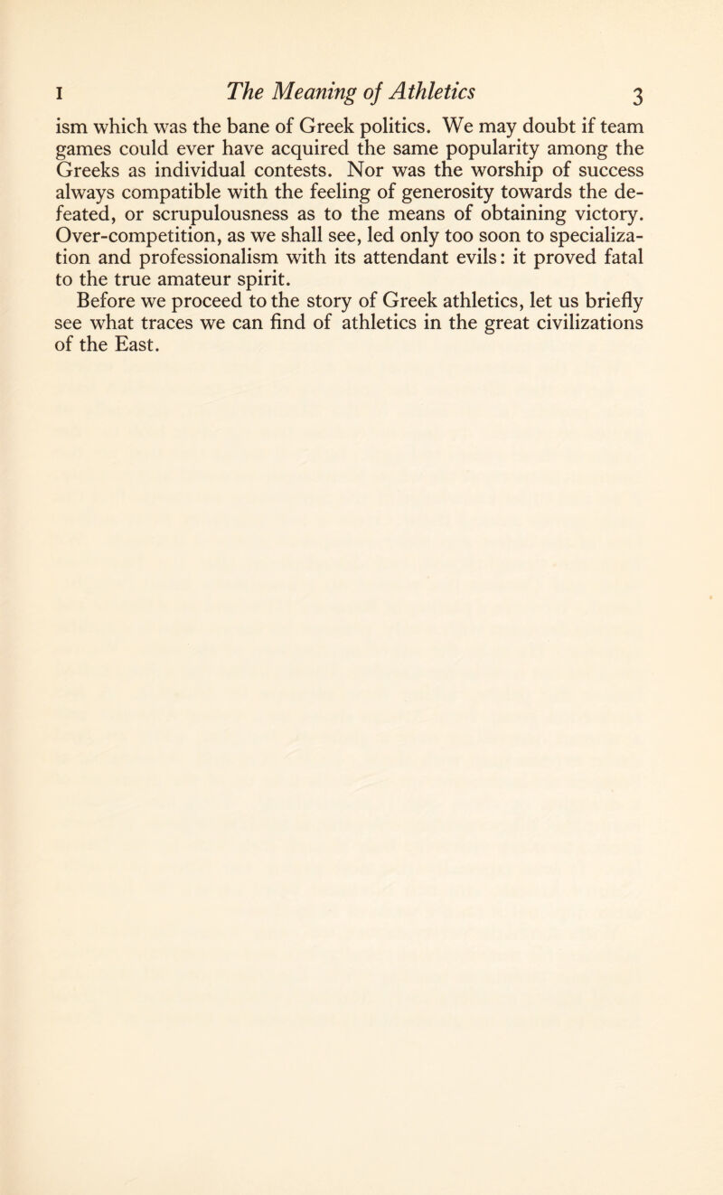 ism which was the bane of Greek politics. We may doubt if team games could ever have acquired the same popularity among the Greeks as individual contests. Nor was the worship of success always compatible with the feeling of generosity towards the de¬ feated, or scrupulousness as to the means of obtaining victory. Over-competition, as we shall see, led only too soon to specializa¬ tion and professionalism with its attendant evils: it proved fatal to the true amateur spirit. Before we proceed to the story of Greek athletics, let us briefly see what traces we can find of athletics in the great civilizations of the East.