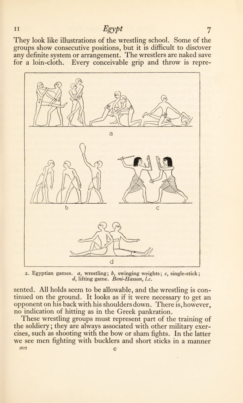 They look like illustrations of the wrestling school. Some of the groups show consecutive positions, but it is difficult to discover any definite system or arrangement. The wrestlers are naked save for a loin-cloth. Every conceivable grip and throw is repre- 2. Egyptian games, a, wrestling; b, swinging weights; c} single-stick; d, lifting game. Beni-Hassany lx. sented. All holds seem to be allowable, and the wrestling is con¬ tinued on the ground. It looks as if it were necessary to get an opponent on his back with his shoulders down. There is, however, no indication of hitting as in the Greek pankration. These wrestling groups must represent part of the training of the soldiery; they are always associated with other military exer¬ cises, such as shooting with the bow or sham fights. In the latter we see men fighting with bucklers and short sticks in a manner 3677 c