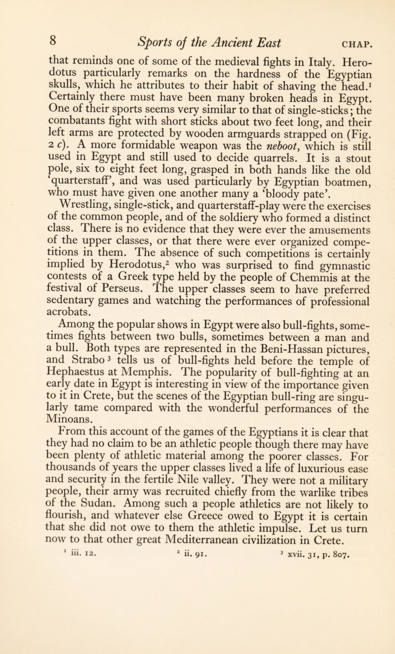 that reminds one of some of the medieval fights in Italy. Hero¬ dotus particularly remarks on the hardness of the Egyptian skulls, which he attributes to their habit of shaving the head.1 Certainly there must have been many broken heads in Egypt. One of their sports seems very similar to that of single-sticks; the combatants fight with short sticks about two feet long, and their left arms are protected by wooden armguards strapped on (Fig. 2 c). A more formidable weapon was the neboot, which is still used in Egypt and still used to decide quarrels. It is a stout pole, six to eight feet long, grasped in both hands like the old ‘quarterstafP, and was used particularly by Egyptian boatmen, who must have given one another many a ‘bloody pate’. Wrestling, single-stick, and quarterstaff-play were the exercises of the common people, and of the soldiery who formed a distinct class. There is no evidence that they were ever the amusements of the upper classes, or that there were ever organized compe¬ titions in them. The absence of such competitions is certainly implied by Herodotus,2 who was surprised to find gymnastic contests of a Greek type held by the people of Chemmis at the festival of Perseus. The upper classes seem to have preferred sedentary games and watching the performances of professional acrobats. Among the popular shows in Egypt were also bull-fights, some¬ times fights between two bulls, sometimes between a man and a bull. Both types are represented in the Beni-Hassan pictures, and Strabo 3 tells us of bull-fights held before the temple of Hephaestus at Memphis. The popularity of bull-fighting at an early date in Egypt is interesting in view of the importance given to it in Crete, but the scenes of the Egyptian bull-ring are singu¬ larly tame compared with the wonderful performances of the Minoans. From this account of the games of the Egyptians it is clear that they had no claim to be an athletic people though there may have been plenty of athletic material among the poorer classes. For thousands of years the upper classes lived a life of luxurious ease and security in the fertile Nile valley. They were not a military people, their army was recruited chiefly from the warlike tribes of the Sudan. Among such a people athletics are not likely to flourish, and whatever else Greece owed to Egypt it is certain that she did not owe to them the athletic impulse. Let us turn now to that other great Mediterranean civilization in Crete. 1 iii- J2. 2 ii. 9i. 3 xvii. 31, p. 807.