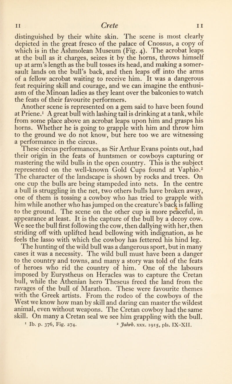 distinguished by their white skin. The scene is most clearly depicted in the great fresco of the palace of Cnossus, a copy of which is in the Ashmolean Museum (Fig. 4). The acrobat leaps at the bull as it charges, seizes it by the horns, throws himself up at arm’s length as the bull tosses its head, and making a somer¬ sault lands on the bull’s back, and then leaps off into the arms of a fellow acrobat waiting to receive him. It was a dangerous feat requiring skill and courage, and we can imagine the enthusi¬ asm of the Minoan ladies as they leant over the balconies to watch the feats of their favourite performers. Another scene is represented on a gem said to have been found at Priene.1 A great bull with lashing tail is drinking at a tank, while from some place above an acrobat leaps upon him and grasps his horns. Whether he is going to grapple with him and throw him to the ground we do not know, but here too we are witnessing a performance in the circus. These circus performances, as Sir Arthur Evans points out, had their origin in the feats of huntsmen or cowboys capturing or mastering the wild bulls in the open country. This is the subject represented on the well-known Gold Cups found at Vaphio.2 The character of the landscape is shown by rocks and trees. On one cup the bulls are being stampeded into nets. In the centre a bull is struggling in the net, two others bulls have broken away, one of them is tossing a cowboy who has tried to grapple with him while another who has jumped on the creature’s back is falling to the ground. The scene on the other cup is more peaceful, in appearance at least. It is the capture of the bull by a decoy cow. We see the bull first following the cow, then dallying with her, then striding off with uplifted head bellowing with indignation, as he feels the lasso with which the cowboy has fettered his hind leg. The hunting of the wild bull was a dangerous sport, but in many cases it was a necessity. The wild bull must have been a danger to the country and towns, and many a story was told of the feats of heroes who rid the country of him. One of the labours imposed by Eurystheus on Heracles was to capture the Cretan bull, while the Athenian hero Theseus freed the land from the ravages of the bull of Marathon. These were favourite themes with the Greek artists. From the rodeo of the cowboys of the West we know how man by skill and daring can master the wildest animal, even without weapons. The Cretan cowboy had the same skill. On many a Cretan seal we see him grappling with the bull. 1 lb. p. 376, Fig. 274. 2 Jalirb. xxx. 1915, pis. IX-XII.