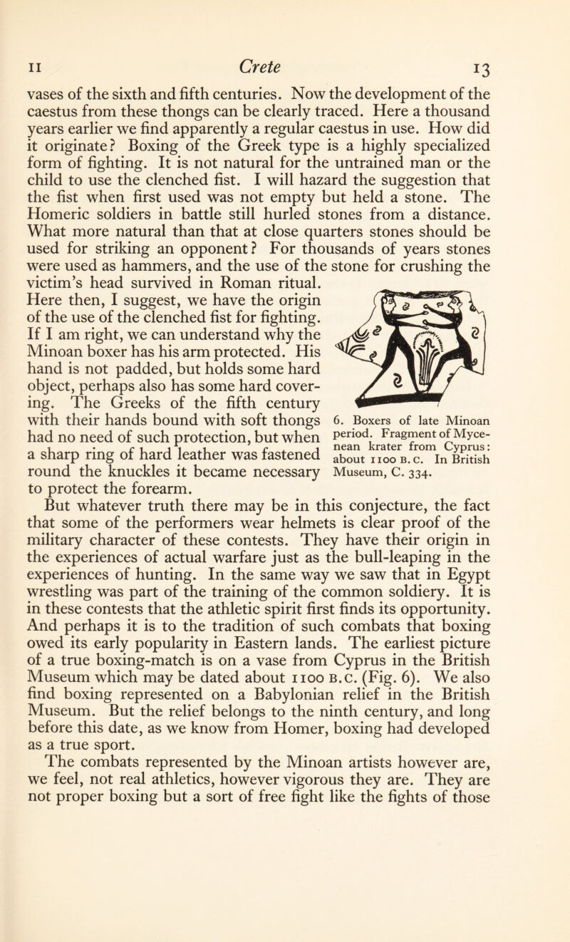 vases of the sixth and fifth centuries. Now the development of the caestus from these thongs can be clearly traced. Here a thousand years earlier we find apparently a regular caestus in use. How did it originate? Boxing of the Greek type is a highly specialized form of fighting. It is not natural for the untrained man or the child to use the clenched fist. I will hazard the suggestion that the fist when first used was not empty but held a stone. The Homeric soldiers in battle still hurled stones from a distance. What more natural than that at close quarters stones should be used for striking an opponent ? For thousands of years stones were used as hammers, and the use of the stone for crushing the victim’s head survived in Roman ritual. Here then, I suggest, we have the origin of the use of the clenched fist for fighting. If I am right, we can understand why the Minoan boxer has his arm protected. His hand is not padded, but holds some hard object, perhaps also has some hard cover¬ ing. The Greeks of the fifth century with their hands bound with soft thongs had no need of such protection, but when a sharp ring of hard leather was fastened round the knuckles it became necessary to protect the forearm. But whatever truth there may be in this conjecture, the fact that some of the performers wear helmets is clear proof of the military character of these contests. They have their origin in the experiences of actual warfare just as the bull-leaping in the experiences of hunting. In the same way we saw that in Egypt wrestling was part of the training of the common soldiery. It is in these contests that the athletic spirit first finds its opportunity. And perhaps it is to the tradition of such combats that boxing owed its early popularity in Eastern lands. The earliest picture of a true boxing-match is on a vase from Cyprus in the British Museum which may be dated about 1100 B.c. (Fig. 6). We also find boxing represented on a Babylonian relief in the British Museum. But the relief belongs to the ninth century, and long before this date, as we know from Homer, boxing had developed as a true sport. The combats represented by the Minoan artists however are, we feel, not real athletics, however vigorous they are. They are not proper boxing but a sort of free fight like the fights of those 6. Boxers of late Minoan period. Fragment of Myce- nean krater from Cyprus: about 1100 B.c. In British Museum, C. 334.