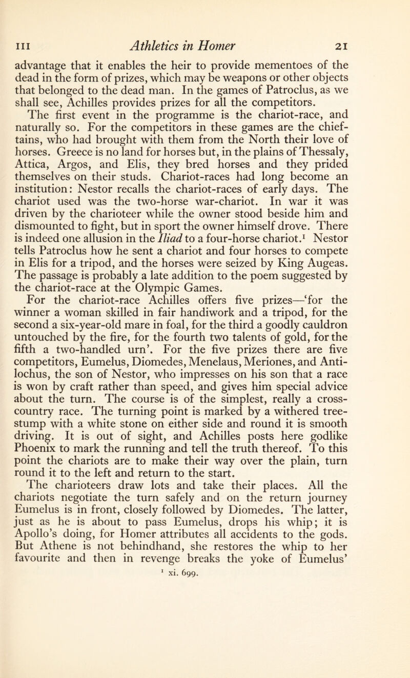 advantage that it enables the heir to provide mementoes of the dead in the form of prizes, which may be weapons or other objects that belonged to the dead man. In the games of Patroclus, as we shall see, Achilles provides prizes for all the competitors. The first event in the programme is the chariot-race, and naturally so. For the competitors in these games are the chief¬ tains, who had brought with them from the North their love of horses. Greece is no land for horses but, in the plains of Thessaly, Attica, Argos, and Elis, they bred horses and they prided themselves on their studs. Chariot-races had long become an institution: Nestor recalls the chariot-races of early days. The chariot used was the two-horse war-chariot. In war it was driven by the charioteer while the owner stood beside him and dismounted to fight, but in sport the owner himself drove. There is indeed one allusion in the Iliad to a four-horse chariot.1 Nestor tells Patroclus how he sent a chariot and four horses to compete in Elis for a tripod, and the horses were seized by King Augeas. The passage is probably a late addition to the poem suggested by the chariot-race at the Olympic Games. For the chariot-race Achilles offers five prizes—‘for the winner a woman skilled in fair handiwork and a tripod, for the second a six-year-old mare in foal, for the third a goodly cauldron untouched by the fire, for the fourth two talents of gold, for the fifth a two-handled urn’. For the five prizes there are five competitors, Eumelus, Diomedes, Menelaus, Meriones, and Anti- lochus, the son of Nestor, who impresses on his son that a race is won by craft rather than speed, and gives him special advice about the turn. The course is of the simplest, really a cross¬ country race. The turning point is marked by a withered tree- stump with a white stone on either side and round it is smooth driving. It is out of sight, and Achilles posts here godlike Phoenix to mark the running and tell the truth thereof. To this point the chariots are to make their way over the plain, turn round it to the left and return to the start. The charioteers draw lots and take their places. All the chariots negotiate the turn safely and on the return journey Eumelus is in front, closely followed by Diomedes. The latter, just as he is about to pass Eumelus, drops his whip; it is Apollo’s doing, for Homer attributes all accidents to the gods. But Athene is not behindhand, she restores the whip to her favourite and then in revenge breaks the yoke of Eumelus’ 1 xi. 699.