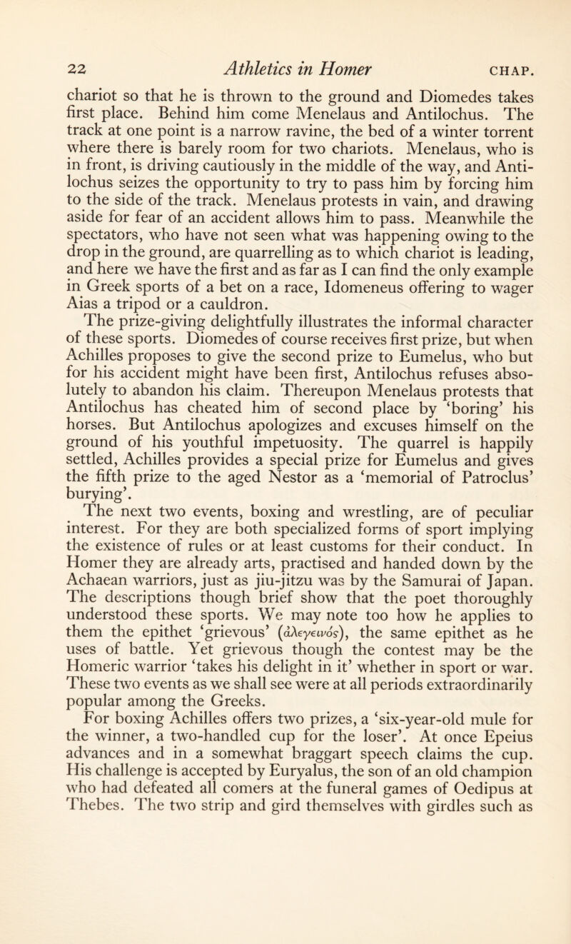 chariot so that he is thrown to the ground and Diomedes takes first place. Behind him come Menelaus and Antilochus. The track at one point is a narrow ravine, the bed of a winter torrent where there is barely room for two chariots. Menelaus, who is in front, is driving cautiously in the middle of the way, and Anti¬ lochus seizes the opportunity to try to pass him by forcing him to the side of the track. Menelaus protests in vain, and drawing aside for fear of an accident allows him to pass. Meanwhile the spectators, who have not seen what was happening owing to the drop in the ground, are quarrelling as to which chariot is leading, and here we have the first and as far as I can find the only example in Greek sports of a bet on a race, Idomeneus offering to wager Aias a tripod or a cauldron. The prize-giving delightfully illustrates the informal character of these sports. Diomedes of course receives first prize, but when Achilles proposes to give the second prize to Eumelus, who but for his accident might have been first, Antilochus refuses abso¬ lutely to abandon his claim. Thereupon Menelaus protests that Antilochus has cheated him of second place by ‘boring’ his horses. But Antilochus apologizes and excuses himself on the ground of his youthful impetuosity. The quarrel is happily settled, Achilles provides a special prize for Eumelus and gives the fifth prize to the aged Nestor as a ‘memorial of Patroclus’ burying’. The next two events, boxing and wrestling, are of peculiar interest. For they are both specialized forms of sport implying the existence of rules or at least customs for their conduct. In Homer they are already arts, practised and handed down by the Achaean warriors, just as jiu-jitzu was by the Samurai of Japan. The descriptions though brief show that the poet thoroughly understood these sports. We may note too how he applies to them the epithet ‘grievous’ (dAeyetvo's-), the same epithet as he uses of battle. Yet grievous though the contest may be the Homeric warrior ‘takes his delight in it’ whether in sport or war. These two events as we shall see were at all periods extraordinarily popular among the Greeks. For boxing Achilles offers two prizes, a ‘six-year-old mule for the winner, a two-handled cup for the loser’. At once Epeius advances and in a somewhat braggart speech claims the cup. His challenge is accepted by Euryalus, the son of an old champion who had defeated all comers at the funeral games of Oedipus at Thebes. The two strip and gird themselves with girdles such as