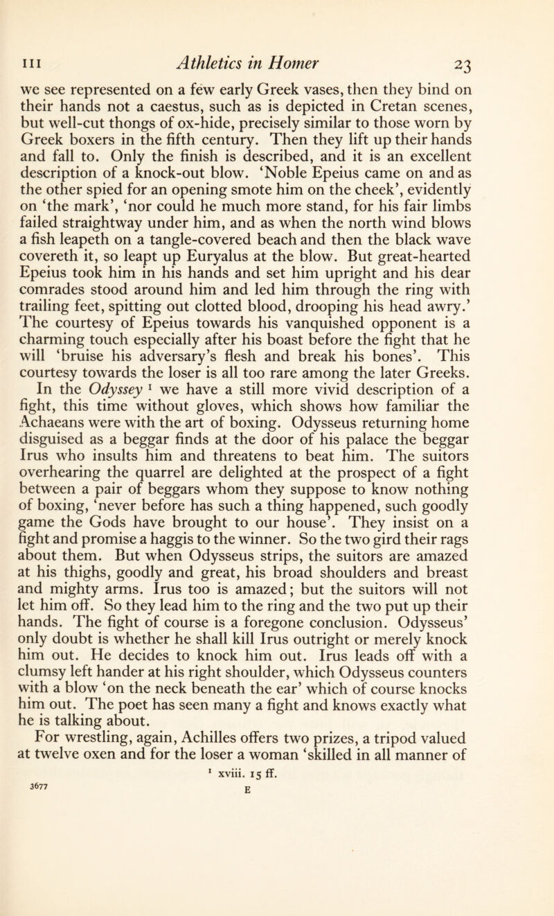 we see represented on a few early Greek vases, then they bind on their hands not a caestus, such as is depicted in Cretan scenes, but well-cut thongs of ox-hide, precisely similar to those worn by Greek boxers in the fifth century. Then they lift up their hands and fall to. Only the finish is described, and it is an excellent description of a knock-out blow. ‘Noble Epeius came on and as the other spied for an opening smote him on the cheek’, evidently on ‘the mark’, ‘nor could he much more stand, for his fair limbs failed straightway under him, and as when the north wind blows a fish leapeth on a tangle-covered beach and then the black wave covereth it, so leapt up Euryalus at the blow. But great-hearted Epeius took him in his hands and set him upright and his dear comrades stood around him and led him through the ring with trailing feet, spitting out clotted blood, drooping his head awry.’ The courtesy of Epeius towards his vanquished opponent is a charming touch especially after his boast before the fight that he will ‘bruise his adversary’s flesh and break his bones’. This courtesy towards the loser is all too rare among the later Greeks. In the Odyssey 1 we have a still more vivid description of a fight, this time without gloves, which shows how familiar the Achaeans were with the art of boxing. Odysseus returning home disguised as a beggar finds at the door of his palace the beggar Irus who insults him and threatens to beat him. The suitors overhearing the quarrel are delighted at the prospect of a fight between a pair of beggars whom they suppose to know nothing of boxing, ‘never before has such a thing happened, such goodly game the Gods have brought to our house’. They insist on a fight and promise a haggis to the winner. So the two gird their rags about them. But when Odysseus strips, the suitors are amazed at his thighs, goodly and great, his broad shoulders and breast and mighty arms. Irus too is amazed; but the suitors will not let him off. So they lead him to the ring and the two put up their hands. The fight of course is a foregone conclusion. Odysseus’ only doubt is whether he shall kill Irus outright or merely knock him out. He decides to knock him out. Irus leads off with a clumsy left hander at his right shoulder, which Odysseus counters with a blow ‘on the neck beneath the ear’ which of course knocks him out. The poet has seen many a fight and knows exactly what he is talking about. For wrestling, again, Achilles offers two prizes, a tripod valued at twelve oxen and for the loser a woman ‘skilled in all manner of 1 xviii. 15 ff. E 3677