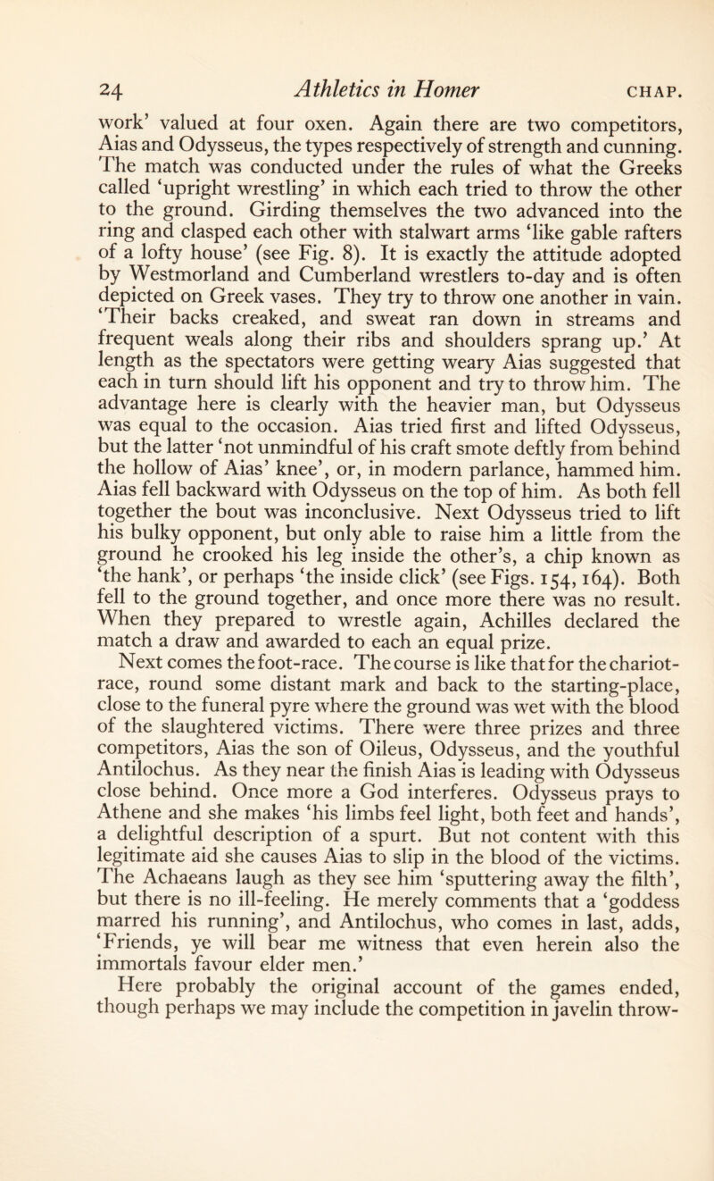 work’ valued at four oxen. Again there are two competitors, Aias and Odysseus, the types respectively of strength and cunning. The match was conducted under the rules of what the Greeks called ‘upright wrestling’ in which each tried to throw the other to the ground. Girding themselves the twTo advanced into the ring and clasped each other with stalwart arms ‘like gable rafters of a lofty house’ (see Fig. 8). It is exactly the attitude adopted by Westmorland and Cumberland wrestlers to-day and is often depicted on Greek vases. They try to throw one another in vain. ‘Their backs creaked, and sweat ran down in streams and frequent weals along their ribs and shoulders sprang up.’ At length as the spectators were getting weary Aias suggested that each in turn should lift his opponent and try to throw him. The advantage here is clearly with the heavier man, but Odysseus was equal to the occasion. Aias tried first and lifted Odysseus, but the latter ‘not unmindful of his craft smote deftly from behind the hollow of Aias’ knee’, or, in modern parlance, hammed him. Aias fell backward with Odysseus on the top of him. As both fell together the bout was inconclusive. Next Odysseus tried to lift his bulky opponent, but only able to raise him a little from the ground he crooked his leg inside the other’s, a chip known as ‘the hank’, or perhaps ‘the inside click’ (see Figs. 154,164). Both fell to the ground together, and once more there was no result. When they prepared to wrestle again, Achilles declared the match a draw and awarded to each an equal prize. Next comes the foot-race. The course is like that for the chariot- race, round some distant mark and back to the starting-place, close to the funeral pyre where the ground was wet with the blood of the slaughtered victims. There were three prizes and three competitors, Aias the son of Oileus, Odysseus, and the youthful Antilochus. As they near the finish Aias is leading with Odysseus close behind. Once more a God interferes. Odysseus prays to Athene and she makes ‘his limbs feel light, both feet and hands’, a delightful description of a spurt. But not content with this legitimate aid she causes Aias to slip in the blood of the victims. The Achaeans laugh as they see him ‘sputtering away the filth’, but there is no ill-feeling. He merely comments that a ‘goddess marred his running’, and Antilochus, who comes in last, adds, ‘Friends, ye will bear me witness that even herein also the immortals favour elder men.’ Here probably the original account of the games ended, though perhaps we may include the competition in javelin throw-