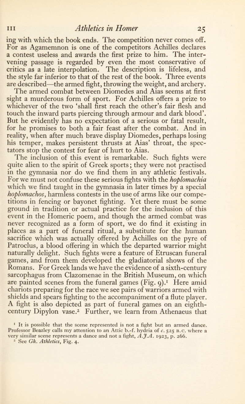 ing with which the book ends. The competition never comes off. For as Agamemnon is one of the competitors Achilles declares a contest useless and awards the first prize to him. The inter¬ vening passage is regarded by even the most conservative of critics as a late interpolation. The description is lifeless, and the style far inferior to that of the rest of the book. Three events are described—the armed fight, throwing the weight, and archery. The armed combat between Diomedes and Aias seems at first sight a murderous form of sport. For Achilles offers a prize to whichever of the two ‘shall first reach the other's fair flesh and touch the inward parts piercing through armour and dark blood'. But he evidently has no expectation of a serious or fatal result, for he promises to both a fair feast after the combat. And in reality, when after much brave display Diomedes, perhaps losing his temper, makes persistent thrusts at Aias’ throat, the spec¬ tators stop the contest for fear of hurt to Aias. The inclusion of this event is remarkable. Such fights were quite alien to the spirit of Greek sports; they were not practised in the gymnasia nor do we find them in any athletic festivals. For we must not confuse these serious fights with the hoplomachia which we find taught in the gymnasia in later times by a special hoplomachoSy harmless contests in the use of arms like our compe¬ titions in fencing or bayonet fighting. Yet there must be some ground in tradition or actual practice for the inclusion of this event in the Homeric poem, and though the armed combat was never recognized as a form of sport, we do find it existing in places as a part of funeral ritual, a substitute for the human sacrifice which was actually offered by Achilles on the pyre of Patroclus, a blood offering in which the departed warrior might naturally delight. Such fights were a feature of Etruscan funeral games, and from them developed the gladiatorial shows of the Romans. For Greek lands we have the evidence of a sixth-century sarcophagus from Clazomenae in the British Museum, on which are painted scenes from the funeral games (Fig. 9).1 Here amid chariots preparing for the race we see pairs of warriors armed with shields and spears fighting to the accompaniment of a flute player. A fight is also depicted as part of funeral games on an eighth- century Dipylon vase.2 Further, we learn from Athenaeus that 1 It is possible that the scene represented is not a fight but an armed dance. Professor Beazley calls my attention to an Attic b.-f. hydria of c. 525 b.c. where a very similar scene represents a dance and not a fight, A.J.A. 1923, p. 266. 2 See Gk. Athletics, Fig. 4.
