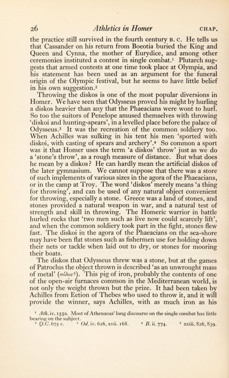 the practice still survived in the fourth century b. c. He tells us that Cassander on his return from Boeotia buried the King and Queen and Cynna, the mother of Eurydice, and among other ceremonies instituted a contest in single combat.1 Plutarch sug¬ gests that armed contests at one time took place at Olympia, and his statement has been used as an argument for the funeral origin of the Olympic festival, but he seems to have little belief in his own suggestion.2 Throwing the diskos is one of the most popular diversions in Homer. We have seen that Odysseus proved his might by hurling a diskos heavier than any that the Phaeacians were wont to hurl. So too the suitors of Penelope amused themselves with throwing ‘diskoi and hunting-spears’, in a levelled place before the palace of Odysseus.3 It was the recreation of the common soldiery too. When Achilles was sulking in his tent his men ‘sported with diskoi, with casting of spears and archery’.4 So common a sport was it that Homer uses the term ‘a diskos’ throw’ just as wTe do a ‘stone’s throw’, as a rough measure of distance. But what does he mean by a diskos ? He can hardly mean the artificial diskos of the later gymnasium. We cannot suppose that there was a store of such implements of various sizes in the agora of the Phaeacians, or in the camp at Troy. The word ‘diskos’ merely means ‘a thing for throwing’, and can be used of any natural object convenient for throwing, especially a stone. Greece was a land of stones, and stones provided a natural weapon in war, and a natural test of strength and skill in throwing. The Homeric warrior in battle hurled rocks that ‘two men such as live now could scarcely lift’, and when the common soldiery took part in the fight, stones flew fast. The diskoi in the agora of the Phaeacians on the sea-shore may have been flat stones such as fishermen use for holding down their nets or tackle when laid out to dry, or stones for mooring their boats. The diskos that Odysseus threw was a stone, but at the games of Patroclus the object thrown is described ‘as an unwrought mass of metal’ (croAo?5). This pig of iron, probably the contents of one of the open-air furnaces common in the Mediterranean world, is not only the weight thrown but the prize. It had been taken by Achilles from Eetion of Thebes who used to throw it, and it will provide the winner, says Achilles, with as much iron as his 1 Ath. iv. 155a. Most of Athenaeus’ long discourse on the single combat has little bearing on the subject.