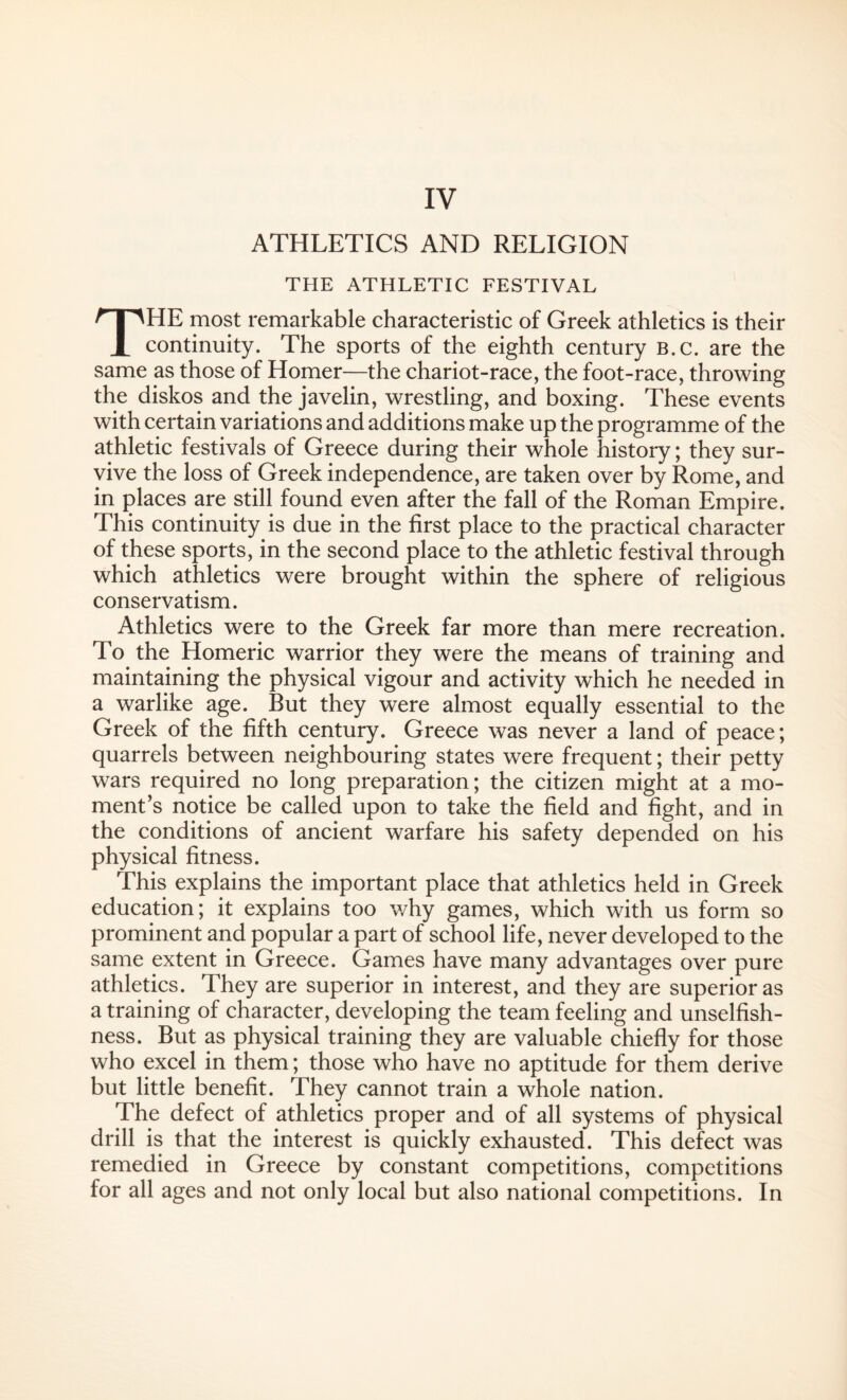 ATHLETICS AND RELIGION THE ATHLETIC FESTIVAL THE most remarkable characteristic of Greek athletics is their continuity. The sports of the eighth century b.c. are the same as those of Homer—the chariot-race, the foot-race, throwing the diskos and the javelin, wrestling, and boxing. These events with certain variations and additions make up the programme of the athletic festivals of Greece during their whole history; they sur¬ vive the loss of Greek independence, are taken over by Rome, and in places are still found even after the fall of the Roman Empire. This continuity is due in the first place to the practical character of these sports, in the second place to the athletic festival through which athletics were brought within the sphere of religious conservatism. Athletics were to the Greek far more than mere recreation. To the Homeric warrior they were the means of training and maintaining the physical vigour and activity which he needed in a warlike age. But they were almost equally essential to the Greek of the fifth century. Greece was never a land of peace; quarrels between neighbouring states were frequent; their petty wars required no long preparation; the citizen might at a mo¬ ment’s notice be called upon to take the field and fight, and in the conditions of ancient warfare his safety depended on his physical fitness. This explains the important place that athletics held in Greek education; it explains too why games, which with us form so prominent and popular a part of school life, never developed to the same extent in Greece. Games have many advantages over pure athletics. They are superior in interest, and they are superior as a training of character, developing the team feeling and unselfish¬ ness. But as physical training they are valuable chiefly for those who excel in them; those who have no aptitude for them derive but little benefit. They cannot train a whole nation. The defect of athletics proper and of all systems of physical drill is that the interest is quickly exhausted. This defect was remedied in Greece by constant competitions, competitions for all ages and not only local but also national competitions. In