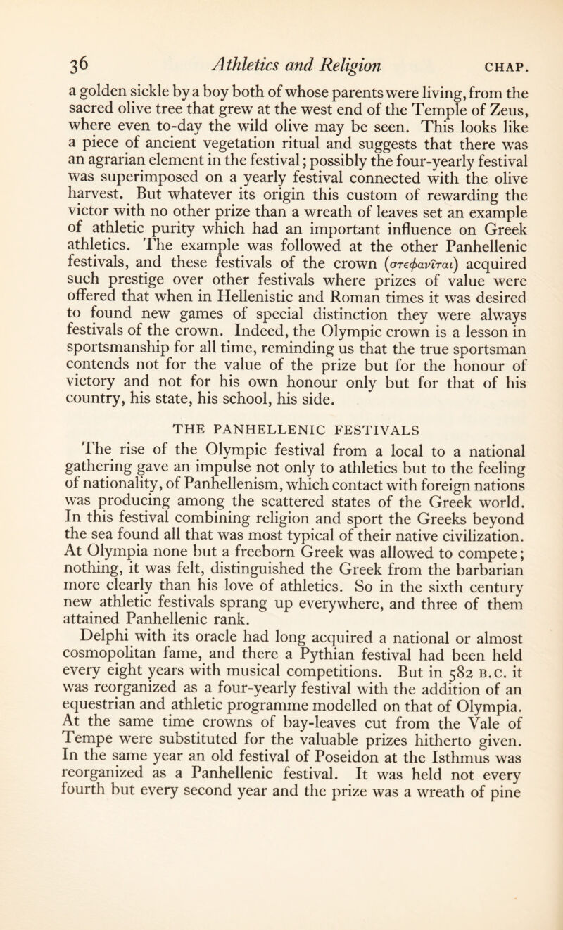 a golden sickle by a boy both of whose parents were living, from the sacred olive tree that grew at the west end of the Temple of Zeus, where even to-day the wild olive may be seen. This looks like a piece of ancient vegetation ritual and suggests that there was an agrarian element in the festival; possibly the four-yearly festival was superimposed on a yearly festival connected with the olive harvest. But whatever its origin this custom of rewarding the victor with no other prize than a wreath of leaves set an example of athletic purity which had an important influence on Greek athletics. The example was followed at the other Panhellenic festivals, and these festivals of the crown {ore^aviTai) acquired such prestige over other festivals where prizes of value were offered that when in Hellenistic and Roman times it was desired to found new games of special distinction they were always festivals of the crown. Indeed, the Olympic crown is a lesson in sportsmanship for all time, reminding us that the true sportsman contends not for the value of the prize but for the honour of victory and not for his own honour only but for that of his country, his state, his school, his side. THE PANHELLENIC FESTIVALS The rise of the Olympic festival from a local to a national gathering gave an impulse not only to athletics but to the feeling of nationality, of Panhellenism, which contact with foreign nations was producing among the scattered states of the Greek world. In this festival combining religion and sport the Greeks beyond the sea found all that was most typical of their native civilization. At Olympia none but a freeborn Greek was allowed to compete; nothing, it was felt, distinguished the Greek from the barbarian more clearly than his love of athletics. So in the sixth century new athletic festivals sprang up everywhere, and three of them attained Panhellenic rank. Delphi with its oracle had long acquired a national or almost cosmopolitan fame, and there a Pythian festival had been held every eight years with musical competitions. But in 582 b.c. it was reorganized as a four-yearly festival with the addition of an equestrian and athletic programme modelled on that of Olympia. At the same time crowns of bay-leaves cut from the Vale of Tempe were substituted for the valuable prizes hitherto given. In the same year an old festival of Poseidon at the Isthmus was reorganized as a Panhellenic festival. It was held not every fourth but every second year and the prize was a wreath of pine