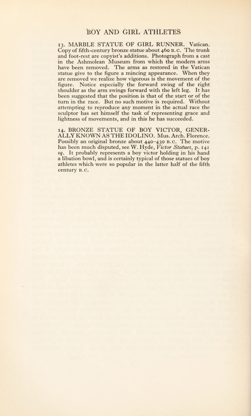 ]BOY AND GIRL ATHLETES 13. MARBLE STATUE OF GIRL RUNNER. Vatican. Copy of fifth-century bronze statue about 460 b. c. The trunk and foot-rest are copyist’s additions. Photograph from a cast in the Ashmolean Museum from which the modern arms have been removed. The arms as restored in the Vatican statue give to the figure a mincing appearance. When they are removed we realize how vigorous is the movement of the figure. Notice especially the forward swing of the right shoulder as the arm swings forward with the left leg. It has been suggested that the position is that of the start or of the turn in the race. But no such motive is required. Without attempting to reproduce any moment in the actual race the sculptor has set himself the task of representing grace and lightness of movements, and in this he has succeeded. 14. BRONZE STATUE OF BOY VICTOR, GENER¬ ALLY KNOWN AS THE IDOLINO. Mus. Arch. Florence. Possibly an original bronze about 440-430 B.c. The motive has been much disputed, see W. Hyde, Victor Statues, p. 141 sq. It probably represents a boy victor holding in his hand a libation bowl, and is certainly typical of those statues of boy athletes which were so popular in the latter half of the fifth century b.c.