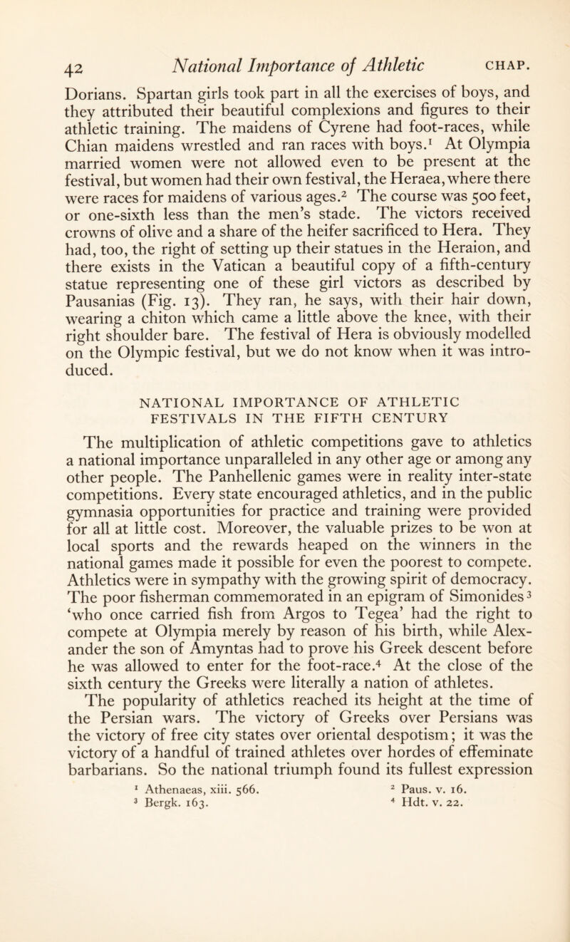 Dorians. Spartan girls took part in all the exercises of boys, and they attributed their beautiful complexions and figures to their athletic training. The maidens of Cyrene had foot-races, while Chian maidens wrestled and ran races with boys.1 At Olympia married women were not allowed even to be present at the festival, but women had their own festival, the Heraea, where there were races for maidens of various ages.2 The course was 500 feet, or one-sixth less than the men's stade. The victors received crowns of olive and a share of the heifer sacrificed to Hera. They had, too, the right of setting up their statues in the Heraion, and there exists in the Vatican a beautiful copy of a fifth-century statue representing one of these girl victors as described by Pausanias (Fig. 13). They ran, he says, with their hair down, wearing a chiton which came a little above the knee, with their right shoulder bare. The festival of Hera is obviously modelled on the Olympic festival, but we do not know when it was intro¬ duced. NATIONAL IMPORTANCE OF ATHLETIC FESTIVALS IN THE FIFTH CENTURY The multiplication of athletic competitions gave to athletics a national importance unparalleled in any other age or among any other people. The Panhellenic games were in reality inter-state competitions. Every state encouraged athletics, and in the public gymnasia opportunities for practice and training were provided for all at little cost. Moreover, the valuable prizes to be won at local sports and the rewards heaped on the winners in the national games made it possible for even the poorest to compete. Athletics were in sympathy with the growing spirit of democracy. The poor fisherman commemorated in an epigram of Simonides3 ‘who once carried fish from Argos to Tegea’ had the right to compete at Olympia merely by reason of his birth, while Alex¬ ander the son of Amyntas had to prove his Greek descent before he was allowed to enter for the foot-race.4 At the close of the sixth century the Greeks were literally a nation of athletes. The popularity of athletics reached its height at the time of the Persian wars. The victory of Greeks over Persians was the victory of free city states over oriental despotism; it was the victory of a handful of trained athletes over hordes of effeminate barbarians. So the national triumph found its fullest expression 1 Athenaeas, xiii. 566. 2 Paus. v. 16. 3 Bergk. 163. 4 Hdt. v. 22.