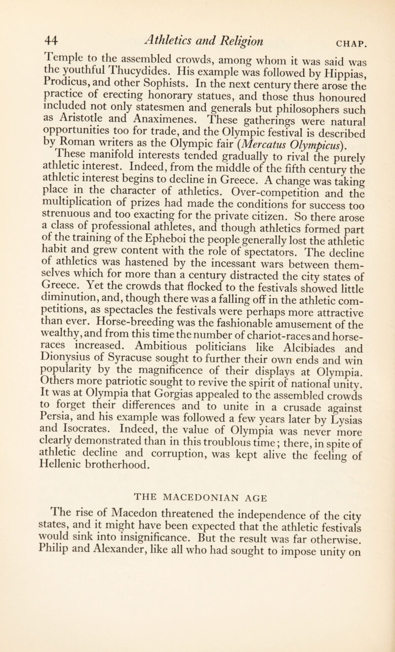 Temple to the assembled crowds, among whom it was said was the youthful Thucydides. His example was followed by Hippias, Prodicus, and other Sophists. In the next century there arose the practice of erecting honorary statues, and those thus honoured included not only statesmen and generals but philosophers such as Aristotle and Anaximenes. These gatherings were natural opportunities too for trade, and the Olympic festival is described by Roman writers as the Olympic fair (.Mercatus Olympicus). These manifold interests tended gradually to rival the purely athletic interest. Indeed, from the middle of the fifth century the athletic interest begins to decline in Greece. A change was taking place in the character of athletics. Over-competition and the multiplication of prizes had made the conditions for success too strenuous and too exacting for the private citizen. So there arose a class of professional athletes, and though athletics formed part of the training of the Epheboi the people generally lost the athletic habit and grew content with the role of spectators. The decline of athletics was hastened by the incessant wars between them¬ selves which for more than a century distracted the city states of Greece. Yet the crowds that flocked to the festivals showed little diminution, and, though there was a falling off in the athletic com¬ petitions, as spectacles the festivals were perhaps more attractive than ever. Horse-breeding was the fashionable amusement of the wealthy, and from this time the number of chariot-races and horse¬ races increased. Ambitious politicians like Alcibiades and Dionysius of Syracuse sought to further their own ends and win popularity by the magnificence of their displays at Olympia. Others more patriotic sought to revive the spirit of national unity. It was at Olympia that Cxorgias appealed to the assembled crowds to forget their differences and to unite in a crusade against Persia, and his example was followed a few years later by Lysias and Isocrates. Indeed, the value of Olympia was never more clearly demonstrated than in this troublous time; there, in spite of athletic decline and corruption, was kept alive the feeling of Hellenic brotherhood. THE MACEDONIAN AGE The rise of Macedon threatened the independence of the city states, and it might have been expected that the athletic festivals would sink into insignificance. But the result was far otherwise. Philip and Alexander, like all who had sought to impose unity on