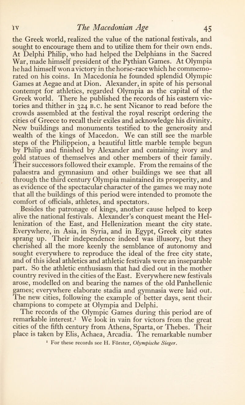 the Greek world, realized the value of the national festivals, and sought to encourage them and to utilize them for their own ends. At Delphi Philip, who had helped the Delphians in the Sacred War, made himself president of the Pythian Games. At Olympia he had himself won a victory in the horse-race which he commemo¬ rated on his coins. In Macedonia he founded splendid Olympic Games at Aegae and at Dion. Alexander, in spite of his personal contempt for athletics, regarded Olympia as the capital of the Greek world. There he published the records of his eastern vic¬ tories and thither in 324 b.c. he sent Nicanor to read before the crowds assembled at the festival the royal rescript ordering the cities of Greece to recall their exiles and acknowledge his divinity. New buildings and monuments testified to the generosity and wealth of the kings of Macedon. We can still see the marble steps of the Philippeion, a beautiful little marble temple begun by Philip and finished by Alexander and containing ivory and gold statues of themselves and other members of their family. Their successors followed their example. From the remains of the palaestra and gymnasium and other buildings we see that all through the third century Olympia maintained its prosperity, and as evidence of the spectacular character of the games we may note that all the buildings of this period were intended to promote the comfort of officials, athletes, and spectators. Besides the patronage of kings, another cause helped to keep alive the national festivals. Alexander’s conquest meant the Hel- lenization of the East, and Hellenization meant the city state. Everywhere, in Asia, in Syria, and in Egypt, Greek city states sprang up. Their independence indeed was illusory, but they cherished all the more keenly the semblance of autonomy and sought everywhere to reproduce the ideal of the free city state, and of this ideal athletics and athletic festivals were an inseparable part. So the athletic enthusiasm that had died out in the mother country revived in the cities of the East. Everywhere new festivals arose, modelled on and bearing the names of the old Panhellenic games; everywhere elaborate stadia and gymnasia were laid out. The new cities, following the example of better days, sent their champions to compete at Olympia and Delphi. The records of the Olympic Games during this period are of remarkable interest.1 We look in vain for victors from the great cities of the fifth century from Athens, Sparta, or Thebes. Their place is taken by Elis, Achaea, Arcadia. The remarkable number 1 For these records see H. Forster, Olympische Sieger.