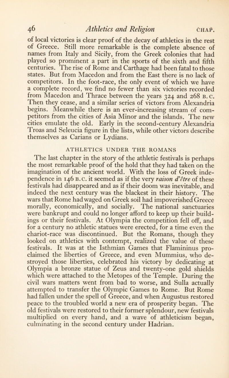 of local victories is clear proof of the decay of athletics in the rest of Greece. Still more remarkable is the complete absence of names from Italy and Sicily, from the Greek colonies that had played so prominent a part in the sports of the sixth and fifth centuries. The rise of Rome and Carthage had been fatal to those states. But from Macedon and from the East there is no lack of competitors. In the foot-race, the only event of which we have a complete record, we find no fewer than six victories recorded from Macedon and Thrace between the years 324 and 268 b. c. Then they cease, and a similar series of victors from Alexandria begins. Meanwhile there is an ever-increasing stream of com¬ petitors from the cities of Asia Minor and the islands. The new cities emulate the old. Early in the second-century Alexandria Troas and Seleucia figure in the lists, while other victors describe themselves as Carians or Lydians. ATHLETICS UNDER THE ROMANS The last chapter in the story of the athletic festivals is perhaps the most remarkable proof of the hold that they had taken on the imagination of the ancient world. With the loss of Greek inde¬ pendence in 146 B. c. it seemed as if the very raison d'etre of these festivals had disappeared and as if their doom was inevitable, and indeed the next century was the blackest in their history. The wars that Rome had waged on Greek soil had impoverished Greece morally, economically, and socially. The national sanctuaries were bankrupt and could no longer afford to keep up their build¬ ings or their festivals. At Olympia the competition fell off, and for a century no athletic statues were erected, for a time even the chariot-race was discontinued. But the Romans, though they looked on athletics with contempt, realized the value of these festivals. It was at the Isthmian Games that Flamininus pro¬ claimed the liberties of Greece, and even Mummius, who de¬ stroyed those liberties, celebrated his victory by dedicating at Olympia a bronze statue of Zeus and twenty-one gold shields which were attached to the Metopes of the Temple. During the civil wars matters went from bad to worse, and Sulla actually attempted to transfer the Olympic Games to Rome. But Rome had fallen under the spell of Greece, and when Augustus restored peace to the troubled world a new era of prosperity began. The old festivals were restored to their former splendour, new festivals multiplied on every hand, and a wave of athleticism began, culminating in the second century under Hadrian.