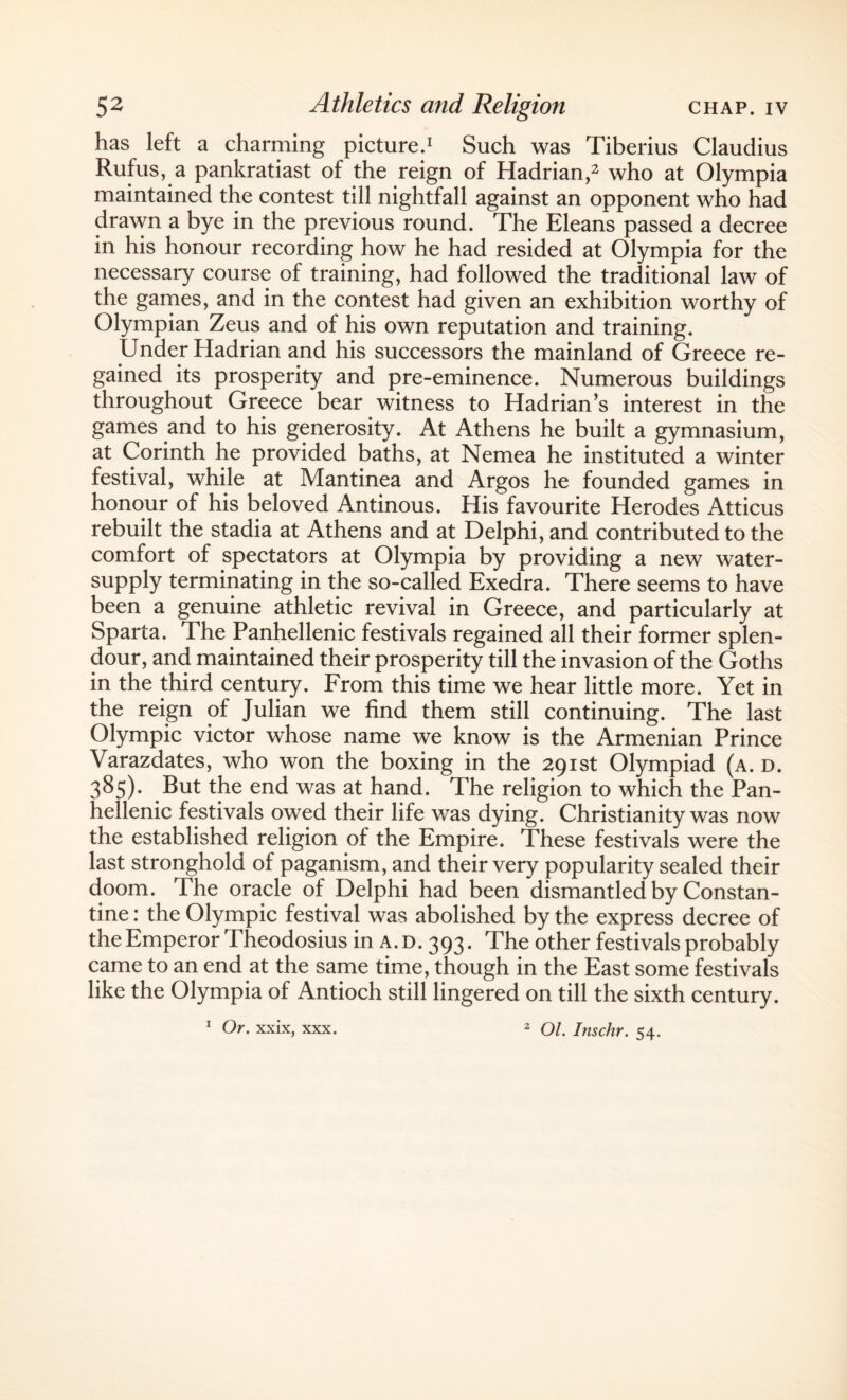 has left a charming picture.1 Such was Tiberius Claudius Rufus, a pankratiast of the reign of Hadrian,2 who at Olympia maintained the contest till nightfall against an opponent who had drawn a bye in the previous round. The Eleans passed a decree in his honour recording how he had resided at Olympia for the necessary course of training, had followed the traditional law of the games, and in the contest had given an exhibition worthy of Olympian Zeus and of his own reputation and training. Under Hadrian and his successors the mainland of Greece re¬ gained its prosperity and pre-eminence. Numerous buildings throughout Greece bear witness to Hadrian’s interest in the games and to his generosity. At Athens he built a gymnasium, at Corinth he provided baths, at Nemea he instituted a winter festival, while at Mantinea and Argos he founded games in honour of his beloved Antinous. His favourite Herodes Atticus rebuilt the stadia at Athens and at Delphi, and contributed to the comfort of spectators at Olympia by providing a new water- supply terminating in the so-called Exedra. There seems to have been a genuine athletic revival in Greece, and particularly at Sparta. The Panhellenic festivals regained all their former splen¬ dour, and maintained their prosperity till the invasion of the Goths in the third century. From this time we hear little more. Yet in the reign of Julian we find them still continuing. The last Olympic victor whose name we know is the Armenian Prince Varazdates, who won the boxing in the 291st Olympiad (a. d. 385). But the end was at hand. The religion to which the Pan¬ hellenic festivals owed their life was dying. Christianity was now the established religion of the Empire. These festivals were the last stronghold of paganism, and their very popularity sealed their doom. The oracle of Delphi had been dismantled by Constan¬ tine : the Olympic festival was abolished by the express decree of the Emperor Theodosius in A. D. 393. The other festivals probably came to an end at the same time, though in the East some festivals like the Olympia of Antioch still lingered on till the sixth century. 1 Or. xxix, xxx. 2 Ol. Inschr. 54.