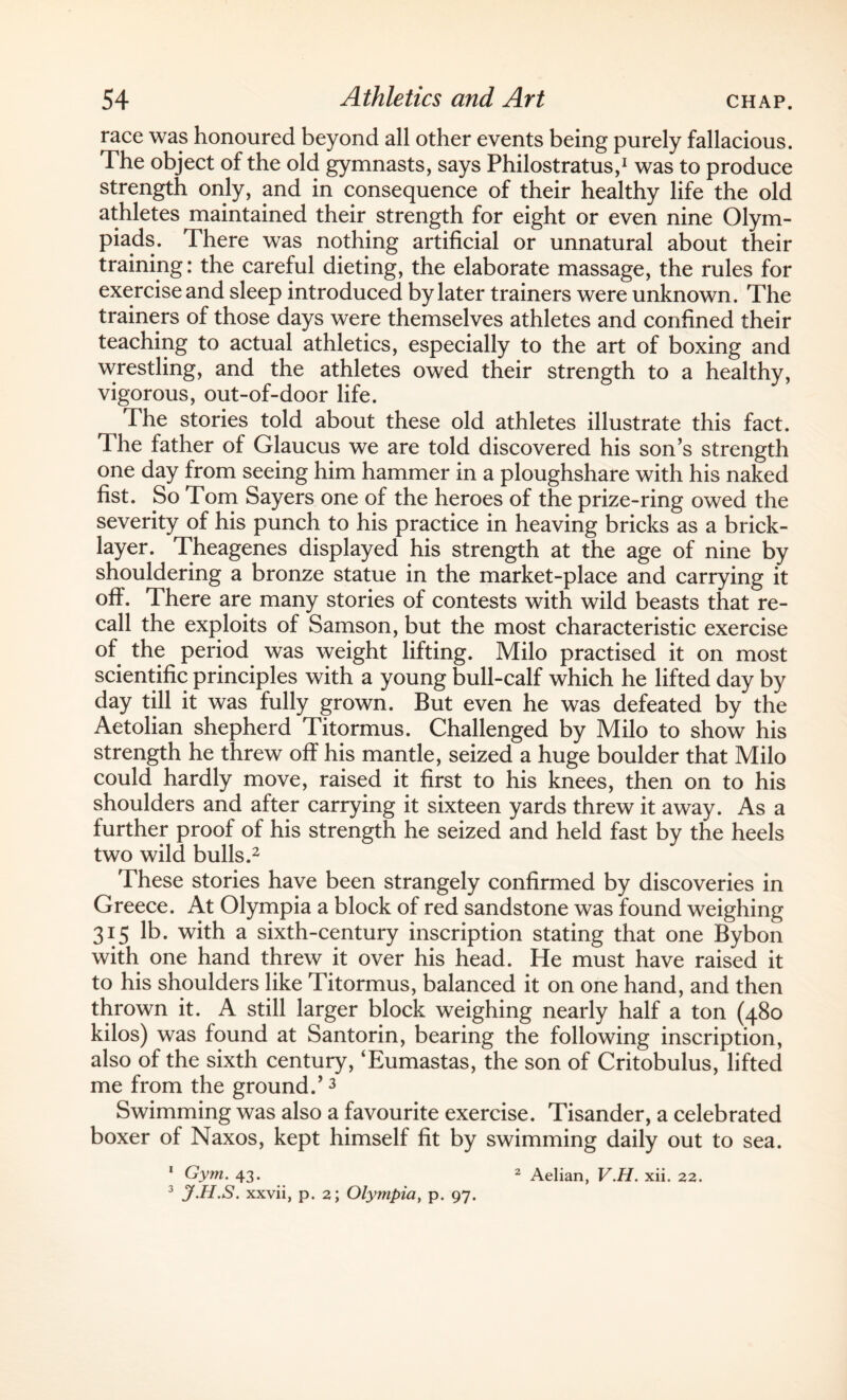 race was honoured beyond all other events being purely fallacious. The object of the old gymnasts, says Philostratus,1 was to produce strength only, and in consequence of their healthy life the old athletes maintained their strength for eight or even nine Olym¬ piads. There was nothing artificial or unnatural about their training: the careful dieting, the elaborate massage, the rules for exercise and sleep introduced by later trainers were unknown. The trainers of those days were themselves athletes and confined their teaching to actual athletics, especially to the art of boxing and wrestling, and the athletes owed their strength to a healthy, vigorous, out-of-door life. The stories told about these old athletes illustrate this fact. The father of Glaucus we are told discovered his son’s strength one day from seeing him hammer in a ploughshare with his naked fist. So Tom Sayers one of the heroes of the prize-ring owed the severity of his punch to his practice in heaving bricks as a brick¬ layer. Theagenes displayed his strength at the age of nine by shouldering a bronze statue in the market-place and carrying it off. There are many stories of contests with wild beasts that re¬ call the exploits of Samson, but the most characteristic exercise of the period was weight lifting. Milo practised it on most scientific principles with a young bull-calf which he lifted day by day till it was fully grown. But even he was defeated by the Aetolian shepherd Titormus. Challenged by Milo to show his strength he threw off his mantle, seized a huge boulder that Milo could hardly move, raised it first to his knees, then on to his shoulders and after carrying it sixteen yards threw it away. As a further proof of his strength he seized and held fast by the heels two wild bulls.2 These stories have been strangely confirmed by discoveries in Greece. At Olympia a block of red sandstone was found weighing 315 lb. with a sixth-century inscription stating that one Bybon with one hand threw it over his head. He must have raised it to his shoulders like Titormus, balanced it on one hand, and then thrown it. A still larger block weighing nearly half a ton (480 kilos) was found at Santorin, bearing the following inscription, also of the sixth century, ‘Eumastas, the son of Critobulus, lifted me from the ground.’3 Swimming was also a favourite exercise. Tisander, a celebrated boxer of Naxos, kept himself fit by swimming daily out to sea. 1 Gym. 43. 2 Aelian, V.H. xii. 22. 3 jf.H.S. xxvii, p. 2; Olympia, p. 97.