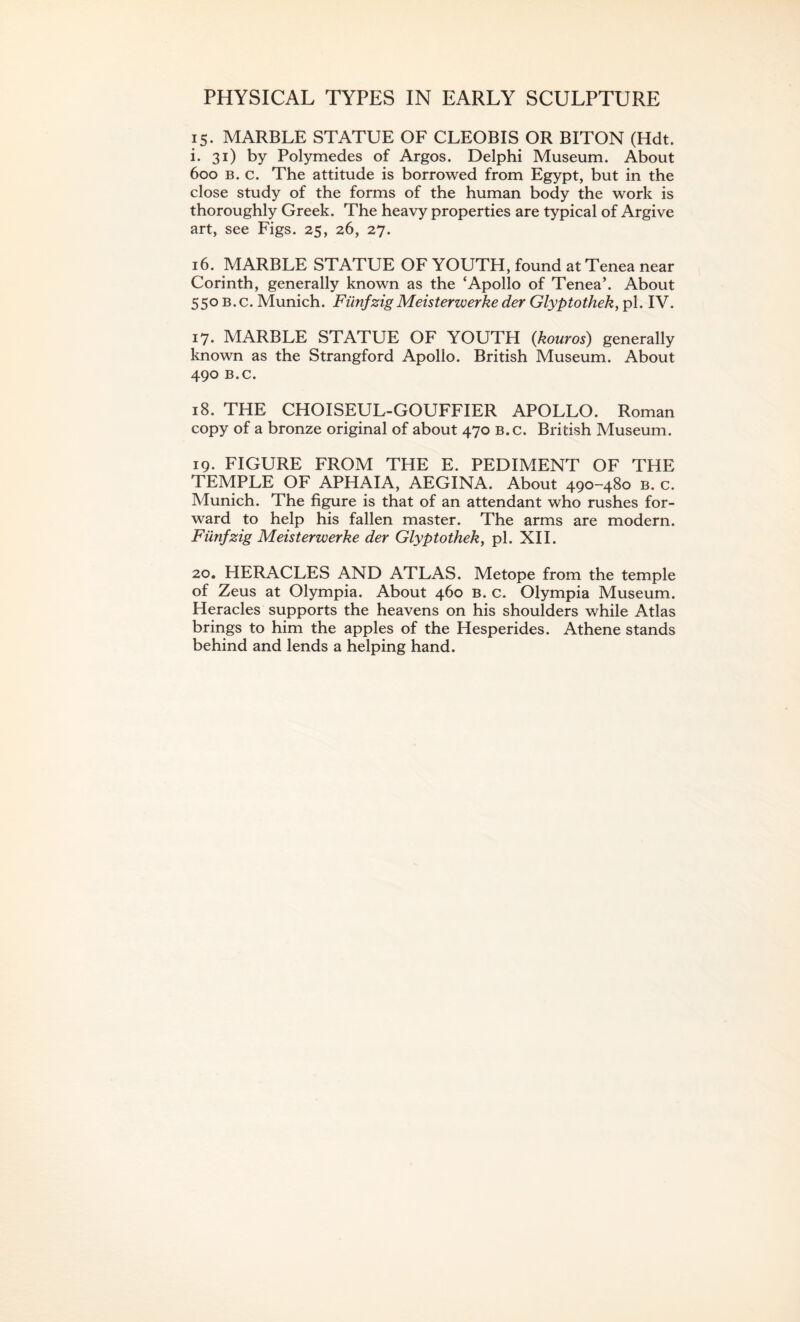 PHYSICAL TYPES IN EARLY SCULPTURE 15. MARBLE STATUE OF CLEOBIS OR BITON (Hdt. i. 31) by Polymedes of Argos. Delphi Museum. About 600 b. c. The attitude is borrowed from Egypt, but in the close study of the forms of the human body the work is thoroughly Greek. The heavy properties are typical of Argive art, see Figs. 25, 26, 27. 16. MARBLE STATUE OF YOUTH, found at Tenea near Corinth, generally known as the ‘Apollo of Tenea’. About 550 b. c. Munich. FiinfzigMeisterwerke der Glyptothek, pi. IV. 17. MARBLE STATUE OF YOUTH (kouros) generally known as the Strangford Apollo. British Museum. About 490 B.C. 18. THE CHOISEUL-GOUFFIER APOLLO. Roman copy of a bronze original of about 470 b.c. British Museum. 19. FIGURE FROM THE E. PEDIMENT OF THE TEMPLE OF APHAIA, AEGINA. About 490-480 b. c. Munich. The figure is that of an attendant who rushes for¬ ward to help his fallen master. The arms are modern. Fiinfzig Meisterwerke der Glyptothek, pi. XII. 20. HERACLES AND ATLAS. Metope from the temple of Zeus at Olympia. About 460 b. c. Olympia Museum. Heracles supports the heavens on his shoulders while Atlas brings to him the apples of the Hesperides. Athene stands behind and lends a helping hand.