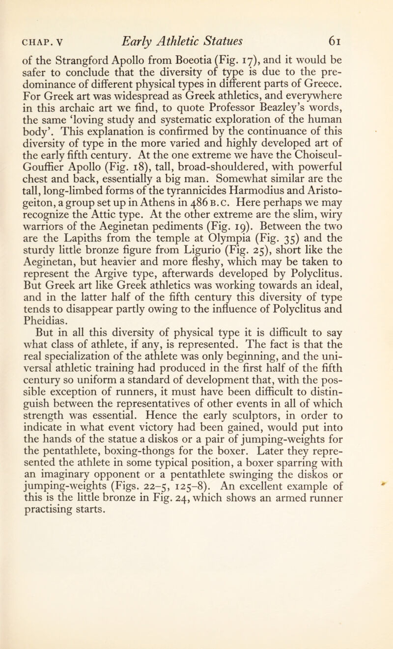 of the Strangford Apollo from Boeotia (Fig. 17), and it would be safer to conclude that the diversity of type is due to the pre¬ dominance of different physical types in different parts of Greece. For Greek art was widespread as Greek athletics, and everywhere in this archaic art we find, to quote Professor Beazley’s words, the same ‘loving study and systematic exploration of the human body’. This explanation is confirmed by the continuance of this diversity of type in the more varied and highly developed art of the early fifth century. At the one extreme we have the Choiseul- Gouffier Apollo (Fig. 18), tall, broad-shouldered, with powerful chest and back, essentially a big man. Somewhat similar are the tall, long-limbed forms of the tyrannicides Harmodius and Aristo- geiton, a group set up in Athens in 486 B. c. Here perhaps we may recognize the Attic type. At the other extreme are the slim, wiry warriors of the Aeginetan pediments (Fig. 19). Between the two are the Lapiths from the temple at Olympia (Fig. 35) and the sturdy little bronze figure from Ligurio (Fig. 25), short like the Aeginetan, but heavier and more fleshy, which may be taken to represent the Argive type, afterwards developed by Polyclitus. But Greek art like Greek athletics was working towards an ideal, and in the latter half of the fifth century this diversity of type tends to disappear partly owing to the influence of Polyclitus and Pheidias. But in all this diversity of physical type it is difficult to say what class of athlete, if any, is represented. The fact is that the real specialization of the athlete was only beginning, and the uni¬ versal athletic training had produced in the first half of the fifth century so uniform a standard of development that, with the pos¬ sible exception of runners, it must have been difficult to distin¬ guish between the representatives of other events in all of which strength was essential. Hence the early sculptors, in order to indicate in what event victory had been gained, would put into the hands of the statue a diskos or a pair of jumping-weights for the pentathlete, boxing-thongs for the boxer. Later they repre¬ sented the athlete in some typical position, a boxer sparring with an imaginary opponent or a pentathlete swinging the diskos or jumping-weights (Figs. 22-5, 125-8). An excellent example of this is the little bronze in Fig. 24, which shows an armed runner practising starts.