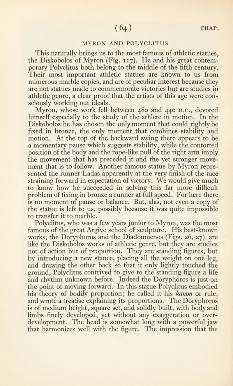 MYRON AND POLYCLITUS This naturally brings us to the most famous of athletic statues, the Diskobolos of Myron (Fig. 117). He and his great contem¬ porary Polyclitus both belong to the middle of the fifth century. Their most important athletic statues are known to us from numerous marble copies, and are of peculiar interest because they are not statues made to commemorate victories but are studies in athletic genre, a clear proof that the artists of this age were con¬ sciously working out ideals. Myron, whose work fell between 480 and 440 B.c., devoted himself especially to the study of the athlete in motion. In the Diskobolos he has chosen the only moment that could rightly be fixed in bronze, the only moment that combines stability and motion. At the top of the backward swing there appears to be a momentary pause which suggests stability, while the contorted position of the body and the rope-like pull of the right arm imply the movement that has preceded it and the yet stronger move¬ ment that is to follow. Another famous statue by Myron repre¬ sented the runner Ladas apparently at the very finish of the race straining forward in expectation of victory. We would give much to know how he succeeded in solving this far more difficult problem of fixing in bronze a runner at full speed. For here there is no moment of pause or balance. But, alas, not even a copy of the statue is left to us, possibly because it was quite impossible to transfer it to marble. Polyclitus, who was a few years junior to Myron, was the most famous of the great Argive school of sculpture. His best-known works, the Doryphoros and the Diadoumenos (Figs. 26, 27), are like the Diskobolos works of athletic genre, but they are studies not of action but of proportion. They are standing figures, but by introducing a new stance, placing all the weight on one leg, and drawing the other back so that it only lightly touched the ground, Polyclitus contrived to give to the standing figure a life and rhythm unknown before. Indeed the Doryphoros is just on the point of moving forward. In this statue Polyclitus embodied his theory of bodily proportion; he called it his kanon or rule, and wrote a treatise explaining its proportions. The Doryphoros is of medium height, square set, and solidly built, with body and limbs finely developed, yet without any exaggeration or over¬ development. The head is somewhat long with a powerful jaw that harmonizes well with the figure. The impression that the