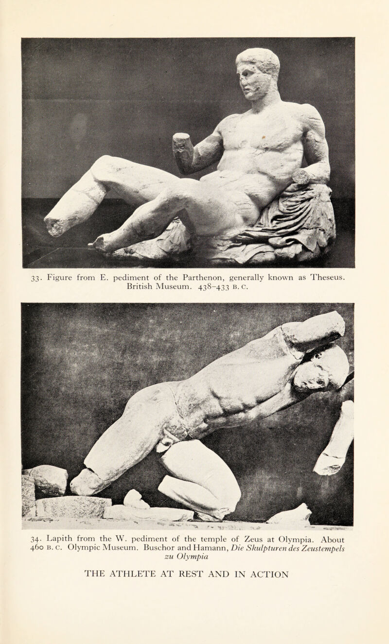 33- Figure from E. pediment of the Parthenon, generally known as Theseus. British Museum. 438-433 b. c. 34. Lapith from the W. pediment of the temple of Zeus at Olympia. About 460 b. c. Olympic Museum. Buschor and Hamann, Die Skulpturen des Zeustempels zu Olympia THE ATHLETE AT REST AND IN ACTION