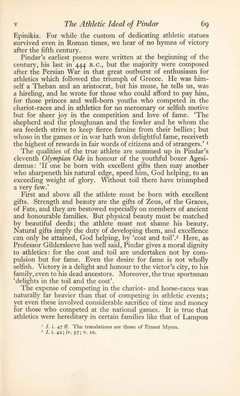 Epinikia. For while the custom of dedicating athletic statues survived even in Roman times, we hear of no hymns of victory after the fifth century. Pindar’s earliest poems were written at the beginning of the century, his last in 444 b.c., but the majority were composed after the Persian War in that great outburst of enthusiasm for athletics which followed the triumph of Greece. He was him¬ self a Theban and an aristocrat, but his muse, he tells us, was a hireling, and he wrote for those who could afford to pay him, for those princes and well-born youths who competed in the chariot-races and in athletics for no mercenary or selfish motive but for sheer joy in the competition and love of fame. ‘The shepherd and the ploughman and the fowler and he whom the sea feedeth strive to keep fierce famine from their bellies; but whoso in the games or in war hath won delightful fame, receiveth the highest of rewards in fair words of citizens and of strangers.’ 1 The qualities of the true athlete are summed up in Pindar’s eleventh Olympian Ode in honour of the youthful boxer Agesi- demus: ‘If one be born with excellent gifts then may another who sharpeneth his natural edge, speed him, God helping, to an exceeding weight of glory. Without toil there have triumphed a very few.’ First and above all the athlete must be born with excellent gifts. Strength and beauty are the gifts of Zeus, of the Graces, of Fate, and they are bestowed especially on members of ancient and honourable families. But physical beauty must be matched by beautiful deeds; the athlete must not shame his beauty. Natural gifts imply the duty of developing them, and excellence can only be attained, God helping, by ‘cost and toil’.2 Here, as Professor Gildersleeve has well said, Pindar gives a moral dignity to athletics: for the cost and toil are undertaken not by com¬ pulsion but for fame. Even the desire for fame is not wholly selfish. Victory is a delight and honour to the victor’s city, to his family, even to his dead ancestors. Moreover, the true sportsman ‘delights in the toil and the cost’. The expense of competing in the chariot- and horse-races was naturally far heavier than that of competing in athletic events; yet even these involved considerable sacrifice of time and money for those who competed at the national games. It is true that athletics were hereditary in certain families like that of Lampon 1 I. i. 47 ff. The translations are those of Ernest Myers. 2 I. i. 42; iv. 57; v. 10.