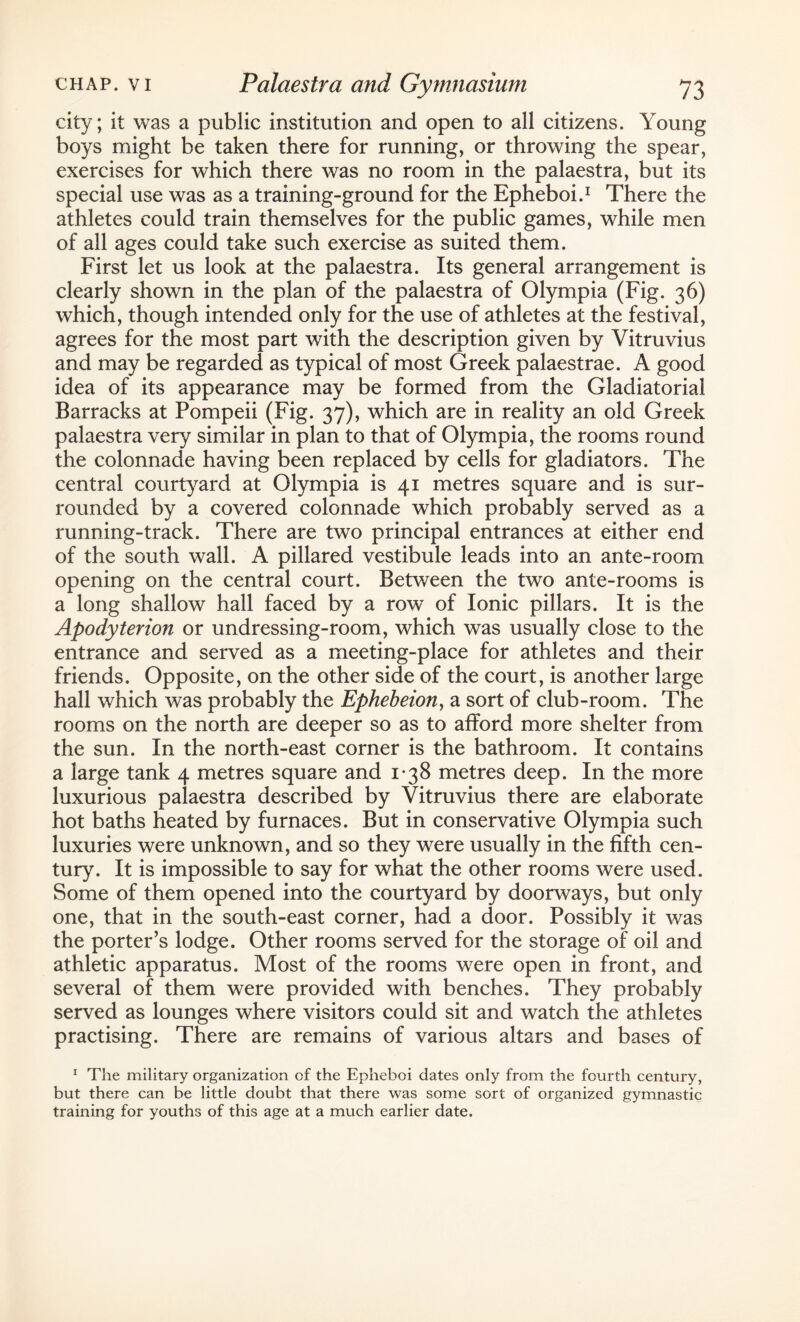 city; it was a public institution and open to all citizens. Young boys might be taken there for running, or throwing the spear, exercises for which there was no room in the palaestra, but its special use was as a training-ground for the Epheboi.1 There the athletes could train themselves for the public games, while men of all ages could take such exercise as suited them. First let us look at the palaestra. Its general arrangement is clearly shown in the plan of the palaestra of Olympia (Fig. 36) which, though intended only for the use of athletes at the festival, agrees for the most part with the description given by Vitruvius and may be regarded as typical of most Greek palaestrae. A good idea of its appearance may be formed from the Gladiatorial Barracks at Pompeii (Fig. 37), which are in reality an old Greek palaestra very similar in plan to that of Olympia, the rooms round the colonnade having been replaced by cells for gladiators. The central courtyard at Olympia is 41 metres square and is sur¬ rounded by a covered colonnade which probably served as a running-track. There are two principal entrances at either end of the south wall. A pillared vestibule leads into an ante-room opening on the central court. Between the two ante-rooms is a long shallow hall faced by a row of Ionic pillars. It is the Apodyterion or undressing-room, which was usually close to the entrance and served as a meeting-place for athletes and their friends. Opposite, on the other side of the court, is another large hall which was probably the Ephebeion, a sort of club-room. The rooms on the north are deeper so as to afford more shelter from the sun. In the north-east corner is the bathroom. It contains a large tank 4 metres square and 1*38 metres deep. In the more luxurious palaestra described by Vitruvius there are elaborate hot baths heated by furnaces. But in conservative Olympia such luxuries were unknown, and so they were usually in the fifth cen¬ tury. It is impossible to say for what the other rooms were used. Some of them opened into the courtyard by doorways, but only one, that in the south-east corner, had a door. Possibly it was the porter’s lodge. Other rooms served for the storage of oil and athletic apparatus. Most of the rooms were open in front, and several of them were provided with benches. They probably served as lounges where visitors could sit and watch the athletes practising. There are remains of various altars and bases of 1 The military organization of the Epheboi dates only from the fourth century, but there can be little doubt that there was some sort of organized gymnastic training for youths of this age at a much earlier date.