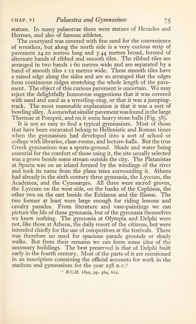 statues. In many palaestrae there were statues of Heracles and Hermes, and also of famous athletes. The courtyard was covered with fine sand for the convenience of wrestlers, but along the north side is a very curious strip of pavement 24*20 metres long and 5*44 metres broad, formed of alternate bands of ribbed and smooth tiles. The ribbed tiles are arranged in two bands i*6o metres wide and are separated by a band of smooth tiles 1*12 metres wide. These smooth tiles have a raised edge along the sides and are so arranged that the edges form continuous ridges stretching the whole length of the pave¬ ment. The object of this curious pavement is uncertain. We may reject the delightfully humorous suggestions that it was covered with sand and used as a wrestling-ring, or that it was a jumping- track. The most reasonable explanation is that it was a sort of bowling alley. A somewhat similar pavement was found in the large Thermae at Pompeii, and on it some heavy stone balls (Fig. 38). It is not so easy to find a typical gymnasium. Most of those that have been excavated belong to Hellenistic and Roman times when the gymnasium had developed into a sort of school or college with libraries, class-rooms, and lecture-halls. Rut the true Greek gymnasium was a sports-ground. Shade and water being essential for the comfort of those using it, the site usually selected was a grove beside some stream outside the city. The Platanistas at Sparta was on an island formed by the windings of the river and took its name from the plane trees surrounding it. Athens had already in the sixth century three gymnasia, the Lyceum, the Academea, and the Cynosarges. All three were sacred groves, the Lyceum on the west side, on the banks of the Cephisus, the other two on the east beside the Eridanus and the Ilissus. The two former at least were large enough for riding lessons and cavalry parades. From literature and vase-paintings we can picture the life of these gymnasia, but of the gymnasia themselves we know nothing. The gymnasia at Olympia and Delphi were not, like those at Athens, the daily resort of the citizens, but were intended chiefly for the use of competitors at the festivals. There was therefore no need for spacious parade grounds or shady walks. But from their remains we can form some idea of the necessary buildings. The best preserved is that of Delphi built early in the fourth century. Most of the parts of it are mentioned in an inscription containing the official accounts for work in the stadium and gymnasium for the year 258 B.c.1 1 B.C.H. 1899, pp. 564, 612.