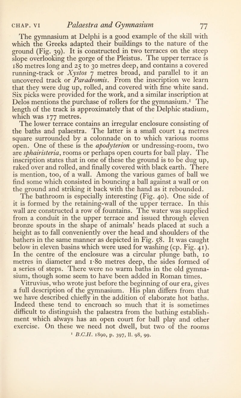 The gymnasium at Delphi is a good example of the skill with which the Greeks adapted their buildings to the nature of the ground (Fig. 39). It is constructed in two terraces on the steep slope overlooking the gorge of the Pleistus. The upper terrace is 180 metres long and 25 to 30 metres deep, and contains a covered running-track or Xystos 7 metres broad, and parallel to it an uncovered track or Paradromis. From the inscription we learn that they were dug up, rolled, and covered with fine white sand. Six picks were provided for the work, and a similar inscription at Delos mentions the purchase of rollers for the gymnasium.1 The length of the track is approximately that of the Delphic stadium, which was 177 metres. The lower terrace contains an irregular enclosure consisting of the baths and palaestra. The latter is a small court 14 metres square surrounded by a colonnade on to which various rooms open. One of these is the apodyterion or undressing-room, two are sphairisteriay rooms or perhaps open courts for ball play. The inscription states that in one of these the ground is to be dug up, raked over and rolled, and finally covered with black earth. There is mention, too, of a wall. Among the various games of ball we find some which consisted in bouncing a ball against a wall or on the ground and striking it back with the hand as it rebounded. The bathroom is especially interesting (Fig. 40). One side of it is formed by the retaining-wall of the upper terrace. In this wall are constructed a row of fountains. The water was supplied from a conduit in the upper terrace and issued through eleven bronze spouts in the shape of animals' heads placed at such a height as to fall conveniently over the head and shoulders of the bathers in the same manner as depicted in Fig. 58. It was caught below in eleven basins which were used for washing (cp. Fig. 41). In the centre of the enclosure was a circular plunge bath, 10 metres in diameter and i-8o metres deep, the sides formed of a series of steps. There were no warm baths in the old gymna¬ sium, though some seem to have been added in Roman times. Vitruvius, who wrote just before the beginning of our era, gives a full description of the gymnasium. His plan differs from that we have described chiefly in the addition of elaborate hot baths. Indeed these tend to encroach so much that it is sometimes difficult to distinguish the palaestra from the bathing establish¬ ment which always has an open court for ball play and other exercise. On these we need not dwell, but two of the rooms 1 B.C.H. 1890, p. 397, 11. 98, 99.