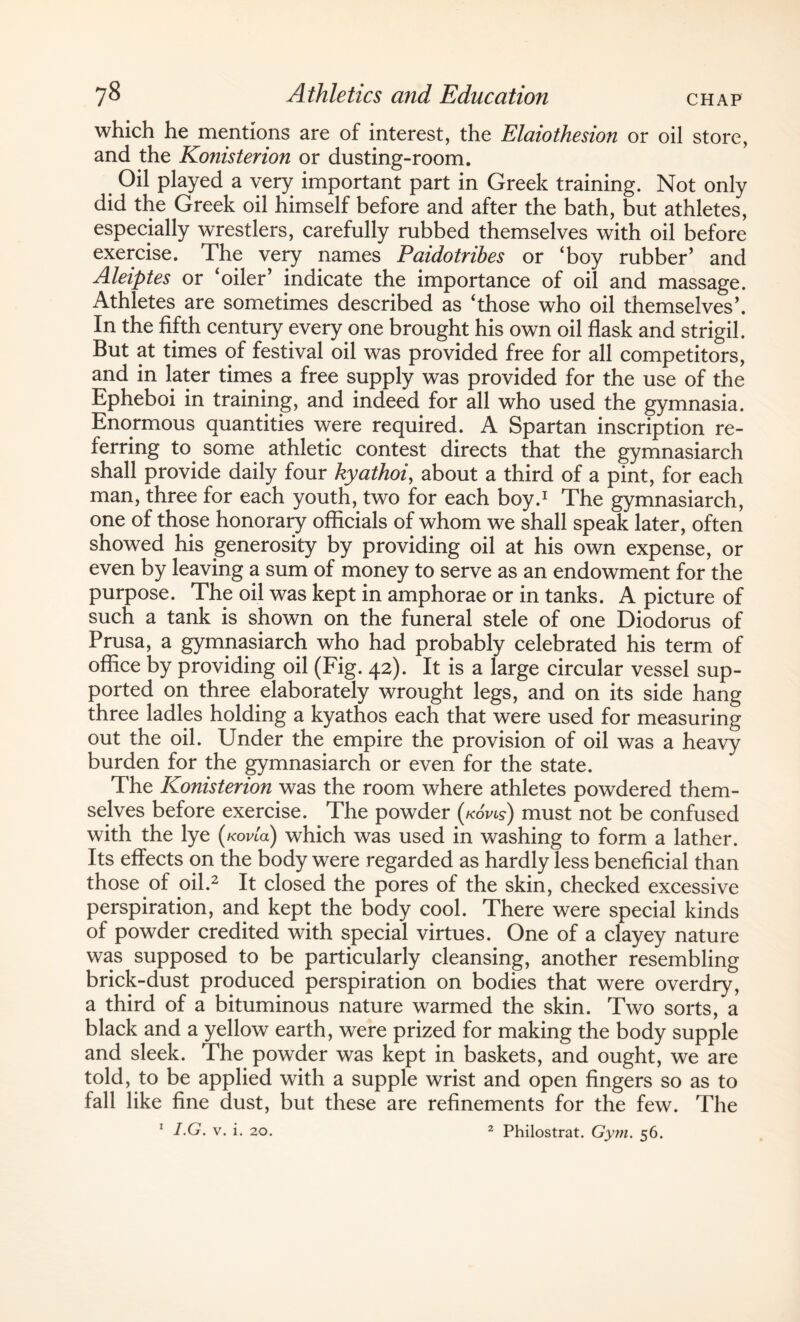 which he mentions are of interest, the Elaiothesion or oil store, and the Konisterion or dusting-room. Oil played a very important part in Greek training. Not only did the Greek oil himself before and after the bath, but athletes, especially wrestlers, carefully rubbed themselves with oil before exercise. The very names Paidotribes or Toy rubber’ and Aleiptes or ‘oiler’ indicate the importance of oil and massage. Athletes are sometimes described as ‘those who oil themselves’. In the fifth century every one brought his own oil flask and strigil. But at times of festival oil was provided free for all competitors, and in later times a free supply was provided for the use of the Epheboi in training, and indeed for all who used the gymnasia. Enormous quantities were required. A Spartan inscription re¬ ferring to some athletic contest directs that the gymnasiarch shall provide daily four kyathoi, about a third of a pint, for each man, three for each youth, two for each boy.1 The gymnasiarch, one of those honorary officials of whom we shall speak later, often showed his generosity by providing oil at his own expense, or even by leaving a sum of money to serve as an endowment for the purpose. The oil was kept in amphorae or in tanks. A picture of such a tank is shown on the funeral stele of one Diodorus of Prusa, a gymnasiarch who had probably celebrated his term of office by providing oil (Fig. 42). It is a large circular vessel sup¬ ported on three elaborately wrought legs, and on its side hang three ladles holding a kyathos each that were used for measuring out the oil. Under the empire the provision of oil was a heavy burden for the gymnasiarch or even for the state. The Konisterion was the room where athletes powdered them¬ selves before exercise. The powder (*oW) must not be confused with the lye (/cowa) which was used in washing to form a lather. Its effects on the body were regarded as hardly less beneficial than those of oil.2 It closed the pores of the skin, checked excessive perspiration, and kept the body cool. There were special kinds of powder credited with special virtues. One of a clayey nature was supposed to be particularly cleansing, another resembling brick-dust produced perspiration on bodies that were overdry, a third of a bituminous nature warmed the skin. Two sorts, a black and a yellow earth, were prized for making the body supple and sleek. The powder was kept in baskets, and ought, we are told, to be applied with a supple wrist and open fingers so as to fall like fine dust, but these are refinements for the few. The I.G. v. i. 20. 2 Philostrat. Gym. 56. 1