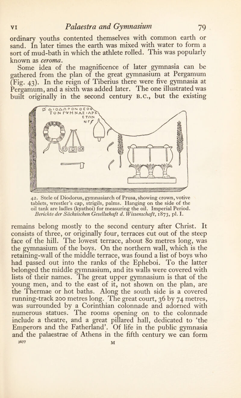 ordinary youths contented themselves with common earth or sand. In later times the earth was mixed with water to form a sort of mud-bath in which the athlete rolled. This was popularly known as ceroma. Some idea of the magnificence of later gymnasia can be gathered from the plan of the great gymnasium at Pergamum (Fig. 43). In the reign of Tiberius there were five gymnasia at Pergamum, and a sixth was added later. The one illustrated was built originally in the second century B.c., but the existing 42. Stele of Diodorus, gymnasiarch of Prusa, showing crown, votive tablets, wrestler’s cap, strigils, palms. Hanging on the side of the oil tank are ladles (kyathoi) for measuring the oil. Imperial Period. Berichte der Sdchsischen Gesellschaft d. Wissenschaft, 1873, pi. I. remains belong mostly to the second century after Christ. It consists of three, or originally four, terraces cut out of the steep face of the hill. The lowest terrace, about 80 metres long, was the gymnasium of the boys. On the northern wall, which is the retaining-wall of the middle terrace, was found a list of boys who had passed out into the ranks of the Epheboi. To the latter belonged the middle gymnasium, and its walls were covered with lists of their names. The great upper gymnasium is that of the young men, and to the east of it, not shown on the plan, are the Thermae or hot baths. Along the south side is a covered running-track 200 metres long. The great court, 36 by 74 metres, was surrounded by a Corinthian colonnade and adorned with numerous statues. The rooms opening on to the colonnade include a theatre, and a great pillared hall, dedicated to ‘the Emperors and the Fatherland’. Of life in the public gymnasia and the palaestrae of Athens in the fifth century we can form 3677 M