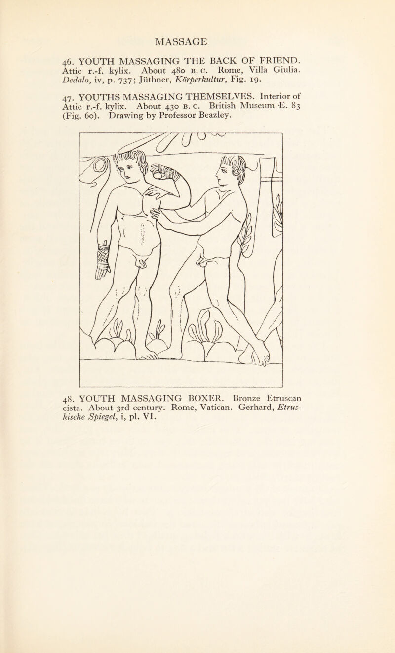 MASSAGE 46. YOUTH MASSAGING THE BACK OF FRIEND. Attic r.-f. kylix. About 480 b. c. Rome, Villa Giulia. Dedcilo, iv, p. 737; Jiithner, Korperkultur, Fig. 19. 47. YOUTHS MASSAGING THEMSELVES. Interior of Attic r.-f. kylix. About 430 b. c. British Museum E. 83 (Fig. 60). Drawing by Professor Beazley. 48. YOUTH MASSAGING BOXER. Bronze Etruscan cista. About 3rd century. Rome, Vatican. Gerhard, Etrus-