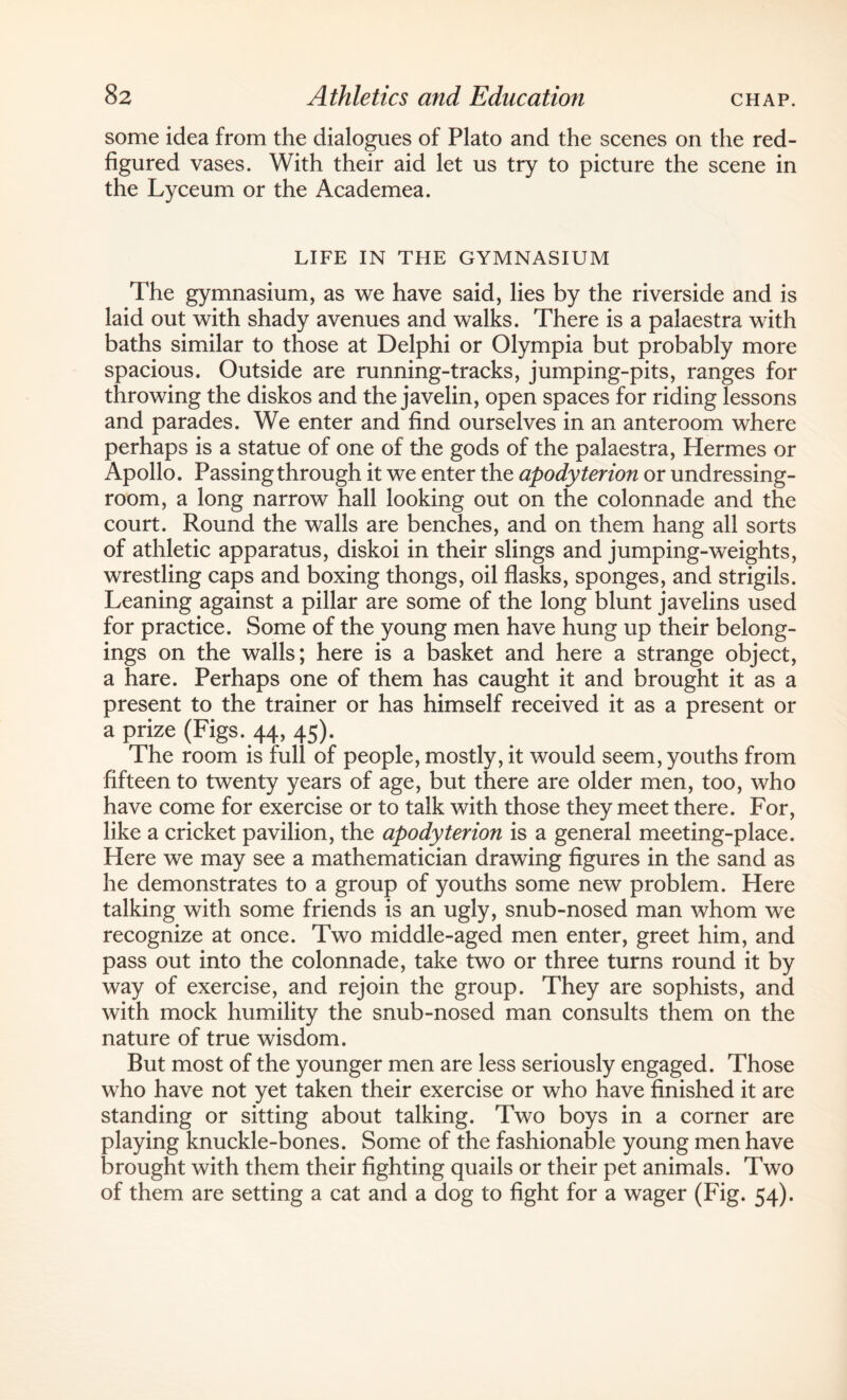 some idea from the dialogues of Plato and the scenes on the red- figured vases. With their aid let us try to picture the scene in the Lyceum or the Academea. LIFE IN THE GYMNASIUM The gymnasium, as we have said, lies by the riverside and is laid out with shady avenues and walks. There is a palaestra with baths similar to those at Delphi or Olympia but probably more spacious. Outside are running-tracks, jumping-pits, ranges for throwing the diskos and the javelin, open spaces for riding lessons and parades. We enter and find ourselves in an anteroom where perhaps is a statue of one of the gods of the palaestra, Hermes or Apollo. Passing through it we enter the apodyterion or undressing- room, a long narrow hall looking out on the colonnade and the court. Round the walls are benches, and on them hang all sorts of athletic apparatus, diskoi in their slings and jumping-weights, wrestling caps and boxing thongs, oil flasks, sponges, and strigils. Leaning against a pillar are some of the long blunt javelins used for practice. Some of the young men have hung up their belong¬ ings on the walls; here is a basket and here a strange object, a hare. Perhaps one of them has caught it and brought it as a present to the trainer or has himself received it as a present or a prize (Figs. 44, 45). The room is full of people, mostly, it would seem, youths from fifteen to twenty years of age, but there are older men, too, who have come for exercise or to talk with those they meet there. For, like a cricket pavilion, the apodyterion is a general meeting-place. Here we may see a mathematician drawing figures in the sand as he demonstrates to a group of youths some new problem. Here talking with some friends is an ugly, snub-nosed man whom we recognize at once. Two middle-aged men enter, greet him, and pass out into the colonnade, take two or three turns round it by way of exercise, and rejoin the group. They are sophists, and with mock humility the snub-nosed man consults them on the nature of true wisdom. But most of the younger men are less seriously engaged. Those who have not yet taken their exercise or who have finished it are standing or sitting about talking. Two boys in a corner are playing knuckle-bones. Some of the fashionable young men have brought with them their fighting quails or their pet animals. Two of them are setting a cat and a dog to fight for a wager (Fig. 54).