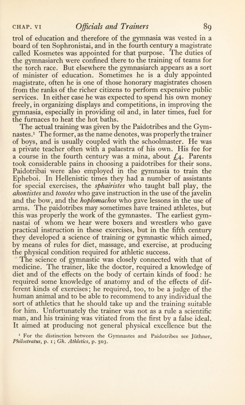 trol of education and therefore of the gymnasia was vested in a board of ten Sophronistai, and in the fourth century a magistrate called Kosmetes was appointed for that purpose. The duties of the gymnasiarch were confined there to the training of teams for the torch race. But elsewhere the gymnasiarch appears as a sort of minister of education. Sometimes he is a duly appointed magistrate, often he is one of those honorary magistrates chosen from the ranks of the richer citizens to perform expensive public services. In either case he was expected to spend his own money freely, in organizing displays and competitions, in improving the gymnasia, especially in providing oil and, in later times, fuel for the furnaces to heat the hot baths. The actual training was given by the Paidotribes and the Gym- nastes.1 The former, as the name denotes, was properly the trainer of boys, and is usually coupled with the schoolmaster. He was a private teacher often with a palaestra of his own. His fee for a course in the fourth century was a mina, about £4. Parents took considerable pains in choosing a paidotribes for their sons. Paidotribai were also employed in the gymnasia to train the Epheboi. In Hellenistic times they had a number of assistants for special exercises, the sphairistes who taught ball play, the akontistes and toxotes who gave instruction in the use of the javelin and the bow, and the hoplomachos who gave lessons in the use of arms. The paidotribes may sometimes have trained athletes, but this was properly the work of the gymnastes. The earliest gym- nastai of whom we hear were boxers and wrestlers who gave practical instruction in these exercises, but in the fifth century they developed a science of training or gymnastic which aimed, by means of rules for diet, massage, and exercise, at producing the physical condition required for athletic success. The science of gymnastic was closely connected with that of medicine. The trainer, like the doctor, required a knowledge of diet and of the effects on the body of certain kinds of food: he required some knowledge of anatomy and of the effects of dif¬ ferent kinds of exercises; he required, too, to be a judge of the human animal and to be able to recommend to any individual the sort of athletics that he should take up and the training suitable for him. Unfortunately the trainer was not as a rule a scientific man, and his training was vitiated from the first by a false ideal. It aimed at producing not general physical excellence but the 1 For the distinction between the Gymnastes and Paidotribes see Juthner, Philostratus, p. i; Gk. Athletics, p. 503.