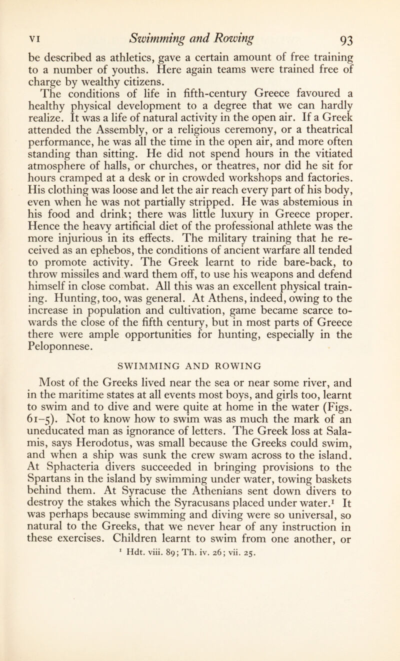 be described as athletics, gave a certain amount of free training to a number of youths. Here again teams were trained free of charge by wealthy citizens. The conditions of life in fifth-century Greece favoured a healthy physical development to a degree that we can hardly realize. It was a life of natural activity in the open air. If a Greek attended the Assembly, or a religious ceremony, or a theatrical performance, he was all the time in the open air, and more often standing than sitting. He did not spend hours in the vitiated atmosphere of halls, or churches, or theatres, nor did he sit for hours cramped at a desk or in crowded workshops and factories. His clothing was loose and let the air reach every part of his body, even when he was not partially stripped. He was abstemious in his food and drink; there was little luxury in Greece proper. Hence the heavy artificial diet of the professional athlete was the more injurious in its effects. The military training that he re¬ ceived as an ephebos, the conditions of ancient warfare all tended to promote activity. The Greek learnt to ride bare-back, to throw missiles and ward them off, to use his weapons and defend himself in close combat. All this was an excellent physical train¬ ing. Hunting, too, was general. At Athens, indeed, owing to the increase in population and cultivation, game became scarce to¬ wards the close of the fifth century, but in most parts of Greece there were ample opportunities for hunting, especially in the Peloponnese. SWIMMING AND ROWING Most of the Greeks lived near the sea or near some river, and in the maritime states at all events most boys, and girls too, learnt to swim and to dive and were quite at home in the water (Figs. 61-5). Not to know how to swim was as much the mark of an uneducated man as ignorance of letters. The Greek loss at Sala- mis, says Herodotus, was small because the Greeks could swim, and when a ship was sunk the crew swam across to the island. At Sphacteria divers succeeded in bringing provisions to the Spartans in the island by swimming under water, towing baskets behind them. At Syracuse the Athenians sent down divers to destroy the stakes which the Syracusans placed under water.1 It was perhaps because swimming and diving were so universal, so natural to the Greeks, that we never hear of any instruction in these exercises. Children learnt to swim from one another, or 1 Hdt. viii. 89; Th. iv. 26; vii. 25.