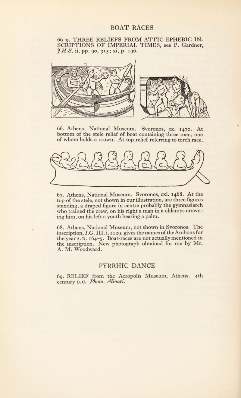 BOAT RACES 66-9. THREE RELIEFS FROM ATTIC EPHEBIC IN¬ SCRIPTIONS OF IMPERIAL TIMES, see P. Gardner, J.H.S. ii, pp. 90, 315; xi, p. 196. 66. Athens, National Museum. Svoronos, cx. 1470. At bottom of the stele relief of boat containing three men, one of whom holds a crown. At top relief referring to torch race. 67. Athens, National Museum. Svoronos, cxi. 1468. At the top of the stele, not shown in our illustration, are three figures standing, a draped figure in centre probably the gymnasiarch who trained the crew, on his right a man in a chlamys crown¬ ing him, on his left a youth bearing a palm. 68. Athens, National Museum, not shown in Svoronos. The inscription, I.G. III. i. 1129, gives the names of the Archons for the year A. D. 164-5. Boat-races are not actually mentioned in the inscription. New photograph obtained for me by Mr. A. M. Woodward. PYRRHIC DANCE 69. RELIEF from the Acropolis Museum, Athens. 4th century b.c. Photo. Alinari.