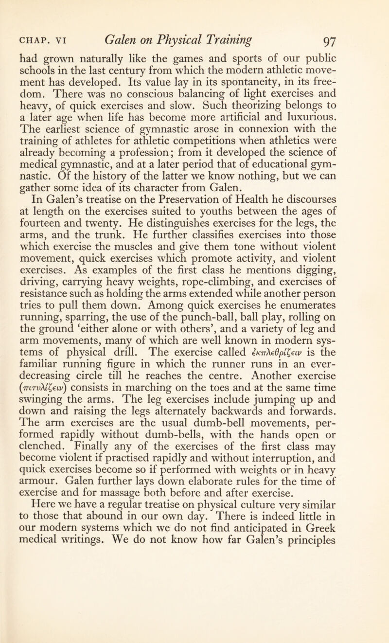 had grown naturally like the games and sports of our public schools in the last century from which the modern athletic move¬ ment has developed. Its value lay in its spontaneity, in its free¬ dom. There was no conscious balancing of light exercises and heavy, of quick exercises and slow. Such theorizing belongs to a later age when life has become more artificial and luxurious. The earliest science of gymnastic arose in connexion with the training of athletes for athletic competitions when athletics were already becoming a profession; from it developed the science of medical gymnastic, and at a later period that of educational gym¬ nastic. Of the history of the latter we know nothing, but we can gather some idea of its character from Galen. In Galen’s treatise on the Preservation of Health he discourses at length on the exercises suited to youths between the ages of fourteen and twenty. He distinguishes exercises for the legs, the arms, and the trunk. He further classifies exercises into those which exercise the muscles and give them tone without violent movement, quick exercises which promote activity, and violent exercises. As examples of the first class he mentions digging, driving, carrying heavy weights, rope-climbing, and exercises of resistance such as holding the arms extended while another person tries to pull them down. Among quick exercises he enumerates running, sparring, the use of the punch-ball, ball play, rolling on the ground ‘either alone or with others’, and a variety of leg and arm movements, many of which are well known in modern sys¬ tems of physical drill. The exercise called is the familiar running figure in which the runner runs in an ever- decreasing circle till he reaches the centre. Another exercise (thtvXl^lv) consists in marching on the toes and at the same time swinging the arms. The leg exercises include jumping up and down and raising the legs alternately backwards and forwards. The arm exercises are the usual dumb-bell movements, per¬ formed rapidly without dumb-bells, with the hands open or clenched. Finally any of the exercises of the first class may become violent if practised rapidly and without interruption, and quick exercises become so if performed with weights or in heavy armour. Galen further lays down elaborate rules for the time of exercise and for massage both before and after exercise. Here we have a regular treatise on physical culture very similar to those that abound in our own day. There is indeed little in our modern systems which we do not find anticipated in Greek medical writings. We do not know how far Galen’s principles