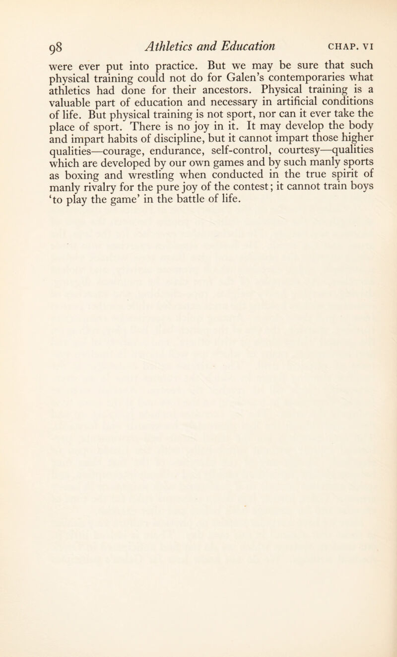 were ever put into practice. But we may be sure that such physical training could not do for Galen’s contemporaries what athletics had done for their ancestors. Physical training is a valuable part of education and necessary in artificial conditions of life. But physical training is not sport, nor can it ever take the place of sport. There is no joy in it. It may develop the body and impart habits of discipline, but it cannot impart those higher qualities—courage, endurance, self-control, courtesy—qualities which are developed by our own games and by such manly sports as boxing and wrestling when conducted in the true spirit of manly rivalry for the pure joy of the contest; it cannot train boys ‘to play the game’ in the battle of life.