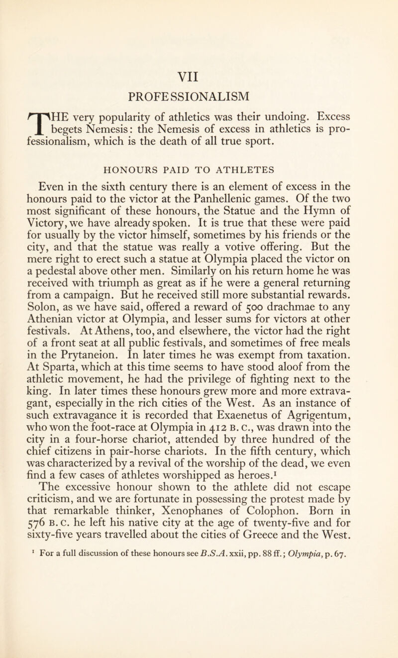 PROFESSIONALISM THE very popularity of athletics was their undoing. Excess begets Nemesis: the Nemesis of excess in athletics is pro¬ fessionalism, which is the death of all true sport. HONOURS PAID TO ATHLETES Even in the sixth century there is an element of excess in the honours paid to the victor at the Panhellenic games. Of the two most significant of these honours, the Statue and the Hymn of Victory, we have already spoken. It is true that these were paid for usually by the victor himself, sometimes by his friends or the city, and that the statue was really a votive offering. But the mere right to erect such a statue at Olympia placed the victor on a pedestal above other men. Similarly on his return home he was received with triumph as great as if he were a general returning from a campaign. But he received still more substantial rewards. Solon, as we have said, offered a reward of 500 drachmae to any Athenian victor at Olympia, and lesser sums for victors at other festivals. At Athens, too, and elsewhere, the victor had the right of a front seat at all public festivals, and sometimes of free meals in the Prytaneion. In later times he was exempt from taxation. At Sparta, which at this time seems to have stood aloof from the athletic movement, he had the privilege of fighting next to the king. In later times these honours grew more and more extrava¬ gant, especially in the rich cities of the West. As an instance of such extravagance it is recorded that Exaenetus of Agrigentum, who won the foot-race at Olympia in 412 b. c., was drawn into the city in a four-horse chariot, attended by three hundred of the chief citizens in pair-horse chariots. In the fifth century, which was characterized by a revival of the worship of the dead, we even find a few cases of athletes worshipped as heroes.1 The excessive honour shown to the athlete did not escape criticism, and we are fortunate in possessing the protest made by that remarkable thinker, Xenophanes of Colophon. Born in 576 b. c. he left his native city at the age of twenty-five and for sixty-five years travelled about the cities of Greece and the West. 1 For a full discussion of these honours see B.S.A. xxii, pp. 88 ff.; Olympia, p. 67.