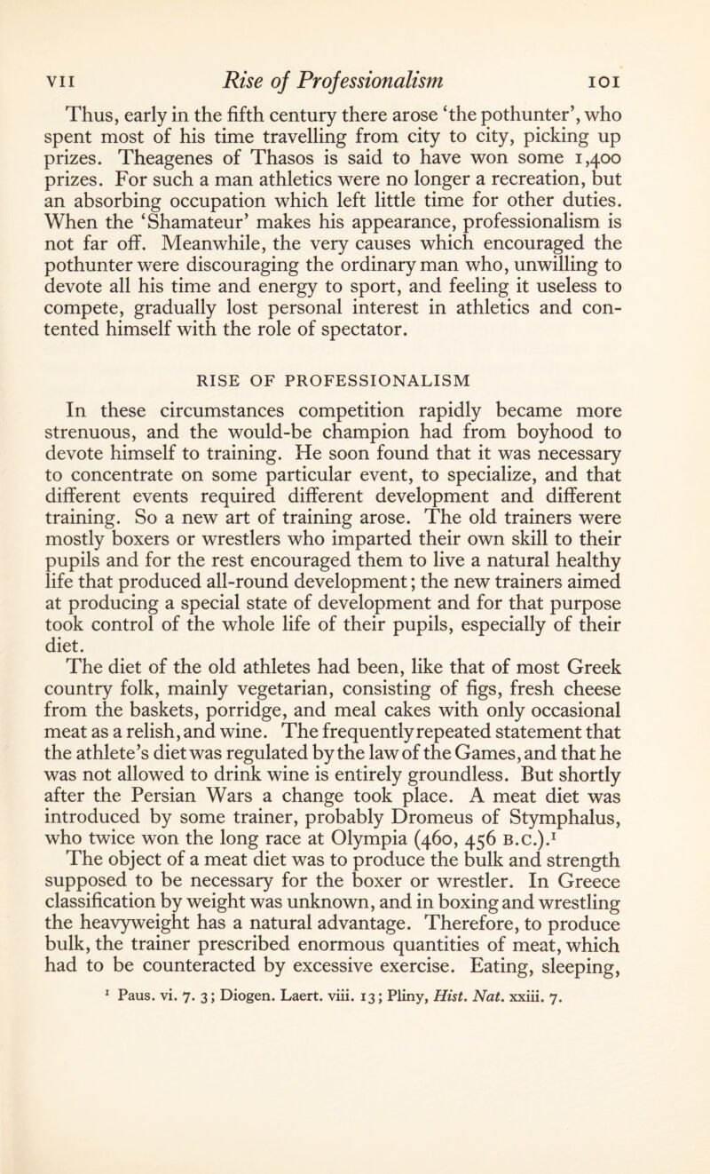 Thus, early in the fifth century there arose ‘the pothunter’, who spent most of his time travelling from city to city, picking up prizes. Theagenes of Thasos is said to have won some 1,400 prizes. For such a man athletics were no longer a recreation, but an absorbing occupation which left little time for other duties. When the ‘Shamateur’ makes his appearance, professionalism is not far off. Meanwhile, the very causes which encouraged the pothunter were discouraging the ordinary man who, unwilling to devote all his time and energy to sport, and feeling it useless to compete, gradually lost personal interest in athletics and con¬ tented himself with the role of spectator. RISE OF PROFESSIONALISM In these circumstances competition rapidly became more strenuous, and the would-be champion had from boyhood to devote himself to training. He soon found that it was necessary to concentrate on some particular event, to specialize, and that different events required different development and different training. So a new art of training arose. The old trainers were mostly boxers or wrestlers who imparted their own skill to their pupils and for the rest encouraged them to live a natural healthy life that produced all-round development; the new trainers aimed at producing a special state of development and for that purpose took control of the whole life of their pupils, especially of their diet. The diet of the old athletes had been, like that of most Greek country folk, mainly vegetarian, consisting of figs, fresh cheese from the baskets, porridge, and meal cakes with only occasional meat as a relish, and wine. The frequently repeated statement that the athlete’s diet was regulated by the law of the Games, and that he was not allowed to drink wine is entirely groundless. But shortly after the Persian Wars a change took place. A meat diet was introduced by some trainer, probably Dromeus of Stymphalus, who twice won the long race at Olympia (460, 456 b.c.).1 The object of a meat diet was to produce the bulk and strength supposed to be necessary for the boxer or wrestler. In Greece classification by weight was unknown, and in boxing and wrestling the heavyweight has a natural advantage. Therefore, to produce bulk, the trainer prescribed enormous quantities of meat, which had to be counteracted by excessive exercise. Eating, sleeping,