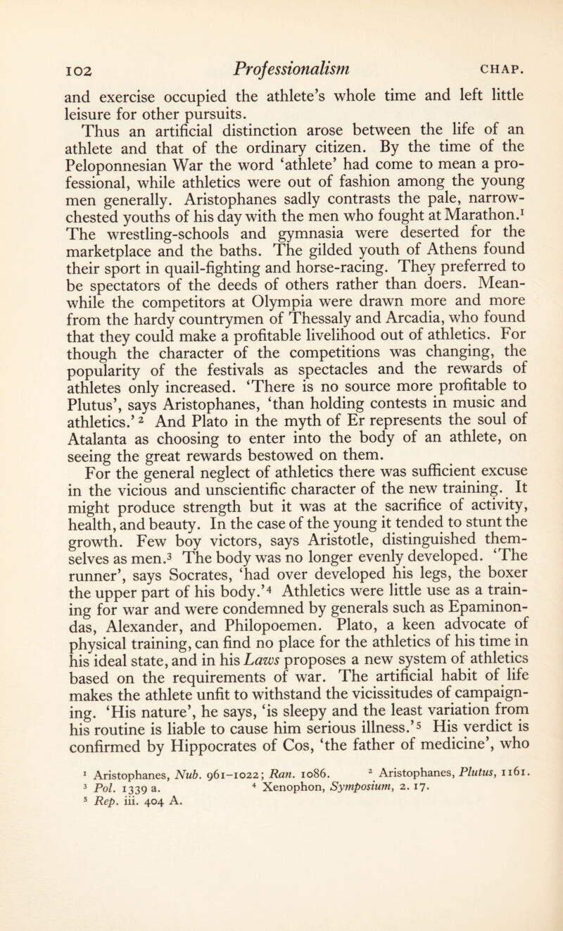 and exercise occupied the athlete’s whole time and left little leisure for other pursuits. Thus an artificial distinction arose between the life of an athlete and that of the ordinary citizen. By the time of the Peloponnesian War the word ‘athlete’ had come to mean a pro¬ fessional, while athletics were out of fashion among the young men generally. Aristophanes sadly contrasts the pale, narrow- chested youths of his day with the men who fought at Marathon.1 The wrestling-schools and gymnasia were deserted for the marketplace and the baths. The gilded youth of Athens found their sport in quail-fighting and horse-racing. They preferred to be spectators of the deeds of others rather than doers. Mean¬ while the competitors at Olympia were drawn more and more from the hardy countrymen of Thessaly and Arcadia, who found that they could make a profitable livelihood out of athletics. For though the character of the competitions was changing, the popularity of the festivals as spectacles and the rewards of athletes only increased. ‘There is no source more profitable to Plutus’, says Aristophanes, ‘than holding contests in music and athletics.’2 And Plato in the myth of Er represents the soul of Atalanta as choosing to enter into the body of an athlete, on seeing the great rewards bestowed on them. For the general neglect of athletics there was sufficient excuse in the vicious and unscientific character of the new training. It might produce strength but it was at the sacrifice of activity, health, and beauty. In the case of the young it tended to stunt the growth. Few boy victors, says Aristotle, distinguished them¬ selves as men.3 The body was no longer evenly developed. ‘The runner’, says Socrates, ‘had over developed his legs, the boxer the upper part of his body.’4 Athletics were little use as a train¬ ing for war and were condemned by generals such as Epaminon- das, Alexander, and Philopoemen. Plato, a keen advocate of physical training, can find no place for the athletics of his time in his ideal state, and in his Laws proposes a new system of athletics based on the requirements of war. The artificial habit of life makes the athlete unfit to withstand the vicissitudes of campaign¬ ing. ‘His nature’, he says, ‘is sleepy and the least variation from his routine is liable to cause him serious illness.’5 His verdict is confirmed by Hippocrates of Cos, ‘the father of medicine’, who 1 Aristophanes, Nub. 961—1022; Ran. 1086. 2 Aristophanes, Plutus, 1161. 3 Pol. 1339 a. 4 Xenophon, Symposium, 2. 17. 5 Rep. iii. 404 A.