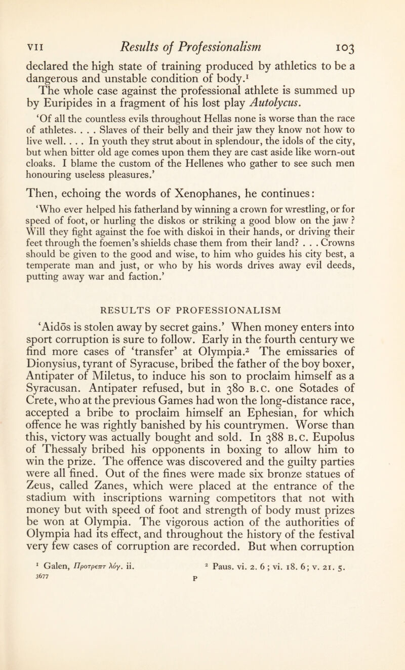 declared the high state of training produced by athletics to be a dangerous and unstable condition of body.1 The whole case against the professional athlete is summed up by Euripides in a fragment of his lost play Autolycus. ‘Of all the countless evils throughout Hellas none is worse than the race of athletes. . . . Slaves of their belly and their jaw they know not how to live well. ... In youth they strut about in splendour, the idols of the city, but when bitter old age comes upon them they are cast aside like worn-out cloaks. I blame the custom of the Hellenes who gather to see such men honouring useless pleasures/ Then, echoing the words of Xenophanes, he continues: ‘Who ever helped his fatherland by winning a crown for wrestling, or for speed of foot, or hurling the diskos or striking a good blow on the jaw ? Will they fight against the foe with diskoi in their hands, or driving their feet through the foemen’s shields chase them from their land? . . . Crowns should be given to the good and wise, to him who guides his city best, a temperate man and just, or who by his words drives away evil deeds, putting away war and faction.’ RESULTS OF PROFESSIONALISM ‘ Aidos is stolen away by secret gains/ When money enters into sport corruption is sure to follow. Early in the fourth century we find more cases of ‘transfer’ at Olympia.2 The emissaries of Dionysius, tyrant of Syracuse, bribed the father of the boy boxer, Antipater of Miletus, to induce his son to proclaim himself as a Syracusan. Antipater refused, but in 380 b.c. one Sotades of Crete, who at the previous Games had won the long-distance race, accepted a bribe to proclaim himself an Ephesian, for which offence he was rightly banished by his countrymen. Worse than this, victory was actually bought and sold. In 388 b.c. Eupolus of Thessaly bribed his opponents in boxing to allow him to win the prize. The offence was discovered and the guilty parties were all fined. Out of the fines were made six bronze statues of Zeus, called Zanes, which were placed at the entrance of the stadium with inscriptions warning competitors that not with money but with speed of foot and strength of body must prizes be won at Olympia. The vigorous action of the authorities of Olympia had its effect, and throughout the history of the festival very few cases of corruption are recorded. But when corruption