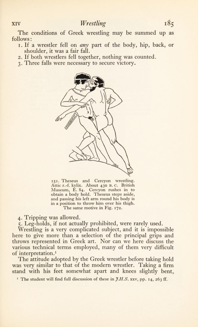 The conditions of Greek wrestling may be summed up as follows: 1. If a wrestler fell on any part of the body, hip, back, or shoulder, it was a fair fall. 2. If both wrestlers fell together, nothing was counted, 3. Three falls were necessary to secure victory. 151. Theseus and Cercyon wrestling. Attic r.-f. kylix. About 430 B. c. British Museum, E. 84. Cercyon rushes in to obtain a body hold. Theseus steps aside, and passing his left arm round his body is in a position to throw him over his thigh. The same motive in Fig. 172. 4. Tripping was allowed. 5. Leg-holds, if not actually prohibited, were rarely used. Wrestling is a very complicated subject, and it is impossible here to give more than a selection of the principal grips and throws represented in Greek art. Nor can we here discuss the various technical terms employed, many of them very difficult of interpretation.1 The attitude adopted by the Greek wrestler before taking hold was very similar to that of the modern wrestler. Taking a firm stand with his feet somewhat apart and knees slightly bent, 1 The student will find full discussion of these in J.H.S. xxv, pp. 14, 263 ff.