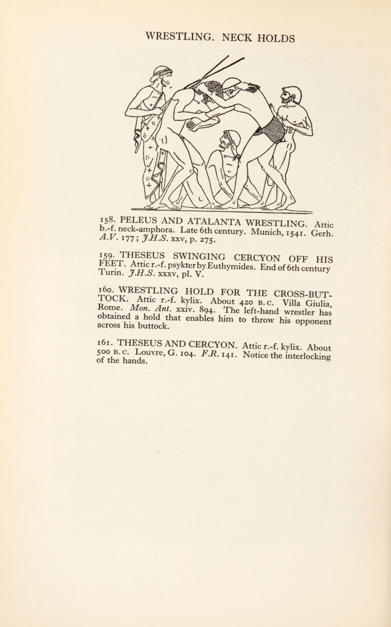 WRESTLING. NECK HOLDS 158. PELEUS AND ATALANTA WRESTLING. Attic /I'r/ nTe^aS1?,hera' J'atc6th century. Munich, 1541. Gerh. . J77; j-H.S. xxv, p. 275. SWINGING CERCYON OFF HIS FEEL Atticr.-f.psykterbyEuthymides. End of 6th century 1 urm. j.H.S. xxxv, pi. V. J ■mrcREfrLIN? , H9LD FOR THE CROSS-BUT- IOCK. Attic r.-f. kylix. About 420 b.c. Villa Giulia Rome. Mon. Ant xxiv. 894. The left-hand wrestler has obtained a hold that enables him to throw his opponent across his buttock. L i6t. THESEUS AND CERCYON. Attic r.-f. kylix. About