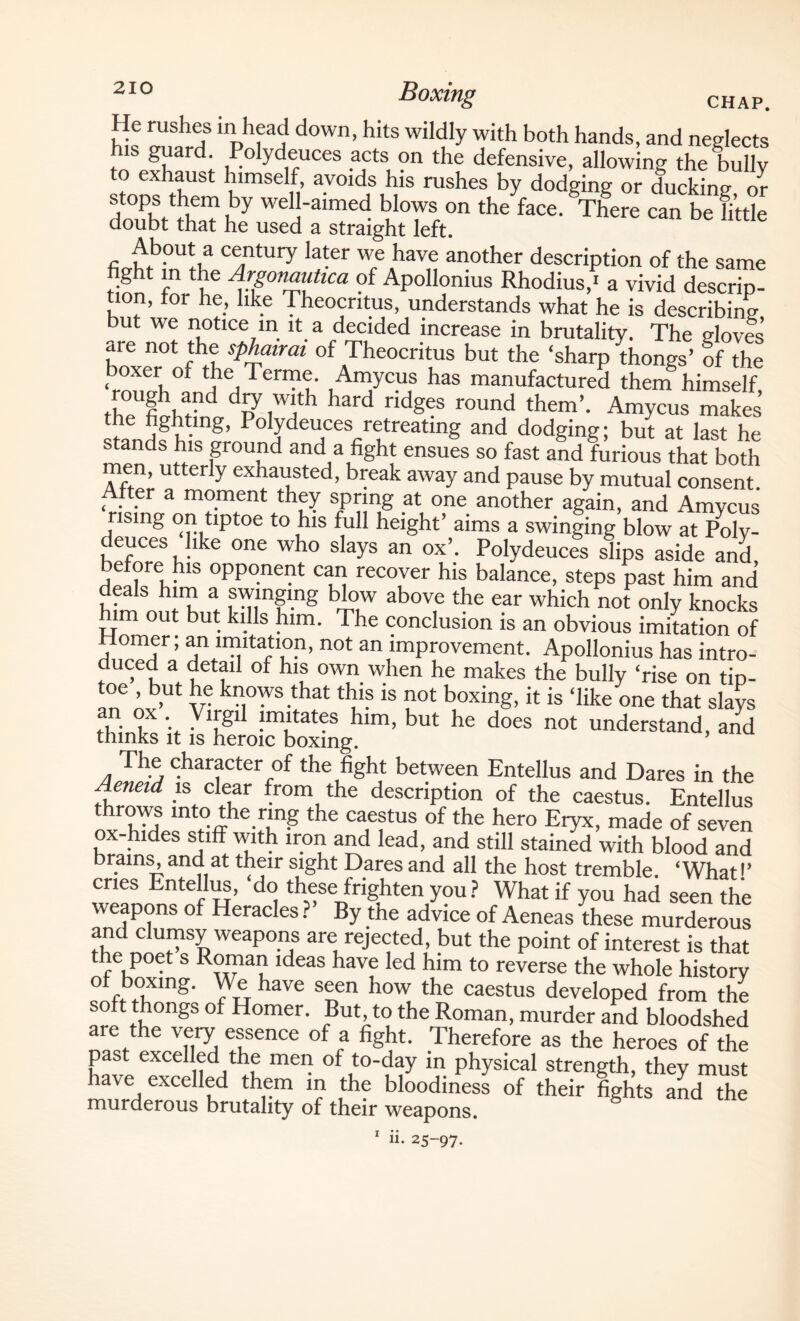 He rushes in head down, hits wildly with both hands, and neglects is guard. Polydeuces acts on the defensive, allowing the bully to exhaust himself avoids his rushes by dodging or ducking or ffita *he fa“' Therebe “'ttle fiphM°nUtr^C4ntUry 1;;ter WfeAhaV,1 an0ther descriPti°n of the same hght in the Argonautica of Apollonius Rhodius,' a vivid descrip¬ tion, tor he, like Theocritus, understands what he is describing but we notice in it a decided increase in brutality. The gloves are not the sphairai of Theocritus but the ‘sharp thongs’ of the , oxer 01 the Terme. Amycus has manufactured them himself rougli and dry with hard ridges round them’. Amycus makes the fighting, Polydeuces retreating and dodging; but at last he stands his ground and a fight ensues so fast and furious that both men, utterly exhausted, break away and pause by mutual consent. < . t.er a mo.ment they spring at one another again, and Amycus rising on tiptoe to his full height’ aims a swinging blow at Poly¬ deuces like one who slays an ox’. Polydeuces slips aside and before his opponent can recover his balance, steps past him and deals him a swinging blow above the ear which not only knocks him out but kills him. The conclusion is an obvious imitation of ; an imitation, not an improvement. Apollonius has intro¬ duced a detail of his own when he makes the bully ‘rise on tio- In° af kn.ows ,that tld? is not boxing, it is ‘like one that slays • ,)X •. YirSl1 fnutates him, but he does not understand, and thinks it is heroic boxing. ’ The character of the fight between Entellus and Dares in the Aeneid is clear from the description of the caestus. Entellus lntt°ihe.r,mg the cae?tus of the hero Eryx, made of seven ox-hides stiff with iron and lead, and still stained with blood and brains^and at their sight Dares and all the host tremble. ‘What'’ cries Entellus, do these frighten you ? What if you had seen the weapons of Heracles ?’ By the advice of Aeneas these murderous and clumsy weapons are rejected, but the point of interest is that the poet s Roman ideas have led him to reverse the whole history «nft r°tfing' Yv haVC S!Cn ho™ the caestus developed from the soft thongs of Homer. But, to the Roman, murder and bloodshed are the very essence of a fight. Therefore as the heroes of the past excelled the men of to-day in physical strength, they must have excelled them in the bloodiness of their fights and the murderous brutality of their weapons. 1 ii- 25-97.