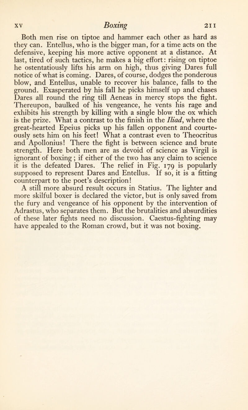 Both men rise on tiptoe and hammer each other as hard as they can. Bntellus, who is the bigger man, for a time acts on the defensive, keeping his more active opponent at a distance. At last, tired of such tactics, he makes a big effort: rising on tiptoe he ostentatiously lifts his arm on high, thus giving Dares full notice of what is coming. Dares, of course, dodges the ponderous blow, and Entellus, unable to recover his balance, falls to the ground. Exasperated by his fall he picks himself up and chases Dares all round the ring till Aeneas in mercy stops the fight. Thereupon, baulked of his vengeance, he vents his rage and exhibits his strength by killing with a single blow the ox which is the prize. What a contrast to the finish in the Iliad, where the great-hearted Epeius picks up his fallen opponent and courte¬ ously sets him on his feet! What a contrast even to Theocritus and Apollonius! There the fight is between science and brute strength. Here both men are as devoid of science as Virgil is ignorant of boxing ; if either of the two has any claim to science it is the defeated Dares. The relief in Fig. 179 is popularly supposed to represent Dares and Entellus. If so, it is a fitting counterpart to the poet’s description! A still more absurd result occurs in Statius. The lighter and more skilful boxer is declared the victor, but is only saved from the fury and vengeance of his opponent by the intervention of Adrastus, who separates them. But the brutalities and absurdities of these later fights need no discussion. Caestus-fighting may have appealed to the Roman crowd, but it was not boxing.