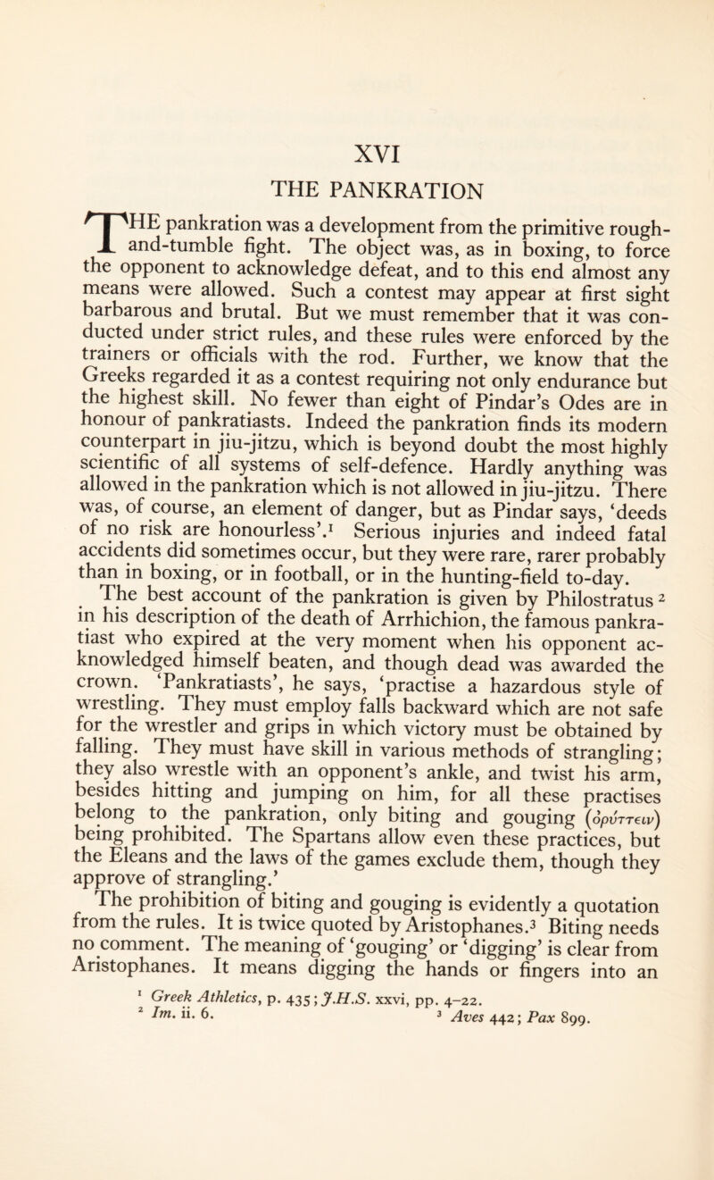 THE pankration was a development from the primitive rough- and-tumble fight. The object was, as in boxing, to force the opponent to acknowledge defeat, and to this end almost any means were allowed. Such a contest may appear at first sight barbarous and brutal. But we must remember that it was con¬ ducted under strict rules, and these rules were enforced by the trainers or officials with the rod. Further, we know that the Greeks regarded it as a contest requiring not only endurance but the highest skill. No fewer than eight of Pindar’s Odes are in honour of pankratiasts. Indeed the pankration finds its modern counterpart in jiu-jitzu, which is beyond doubt the most highly scientific of all systems of self-defence. Hardly anything was allowed in the pankration which is not allowed in jiu-jitzu. There was, of course, an element of danger, but as Pindar says, ‘deeds of no risk are honourless’.1 Serious injuries and indeed fatal accidents did sometimes occur, but they were rare, rarer probably than in boxing, or in football, or in the hunting-field to-day. The best, account of the pankration is given by Philostratus 2 in his description of the death of Arrhichion, the famous pankra- tiast who expired at the very moment when his opponent ac¬ knowledged himself beaten, and though dead was awarded the crown. Pankratiasts’, he says, ‘practise a hazardous style of wrestling. They must employ falls backward which are not safe for the wrestler and grips in which victory must be obtained by falling. They must have skill in various methods of strangling; they also wrestle with an opponent’s ankle, and twist his arm, besides hitting and jumping on him, for all these practises belong to the pankration, only biting and gouging (opvTTewj being prohibited. The Spartans allow even these practices, but the Eleans and the laws of the games exclude them, though they approve of strangling.’ The prohibition of biting and gouging is evidently a quotation from the rules. It is twice quoted by Aristophanes.3 Biting needs no comment. The meaning of ‘gouging’ or ‘digging’ is clear from Aristophanes. It means digging the hands or fingers into an 1 2 Greek Athletics, p. 435 ;jf.H.S. xxvi, pp. 4-22.